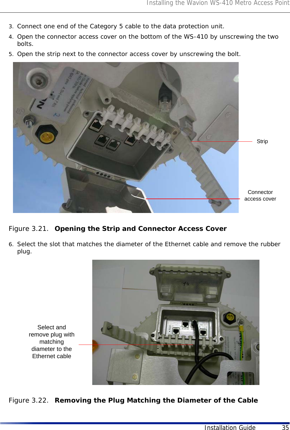 Installing the Wavion WS-410 Metro Access PointInstallation Guide 353. Connect one end of the Category 5 cable to the data protection unit.4. Open the connector access cover on the bottom of the WS-410 by unscrewing the two bolts.5. Open the strip next to the connector access cover by unscrewing the bolt. Figure 3.21.  Opening the Strip and Connector Access Cover6. Select the slot that matches the diameter of the Ethernet cable and remove the rubber plug.Figure 3.22.  Removing the Plug Matching the Diameter of the CableStripConnectoraccess coverSelect andremove plug withmatchingdiameter to theEthernet cable