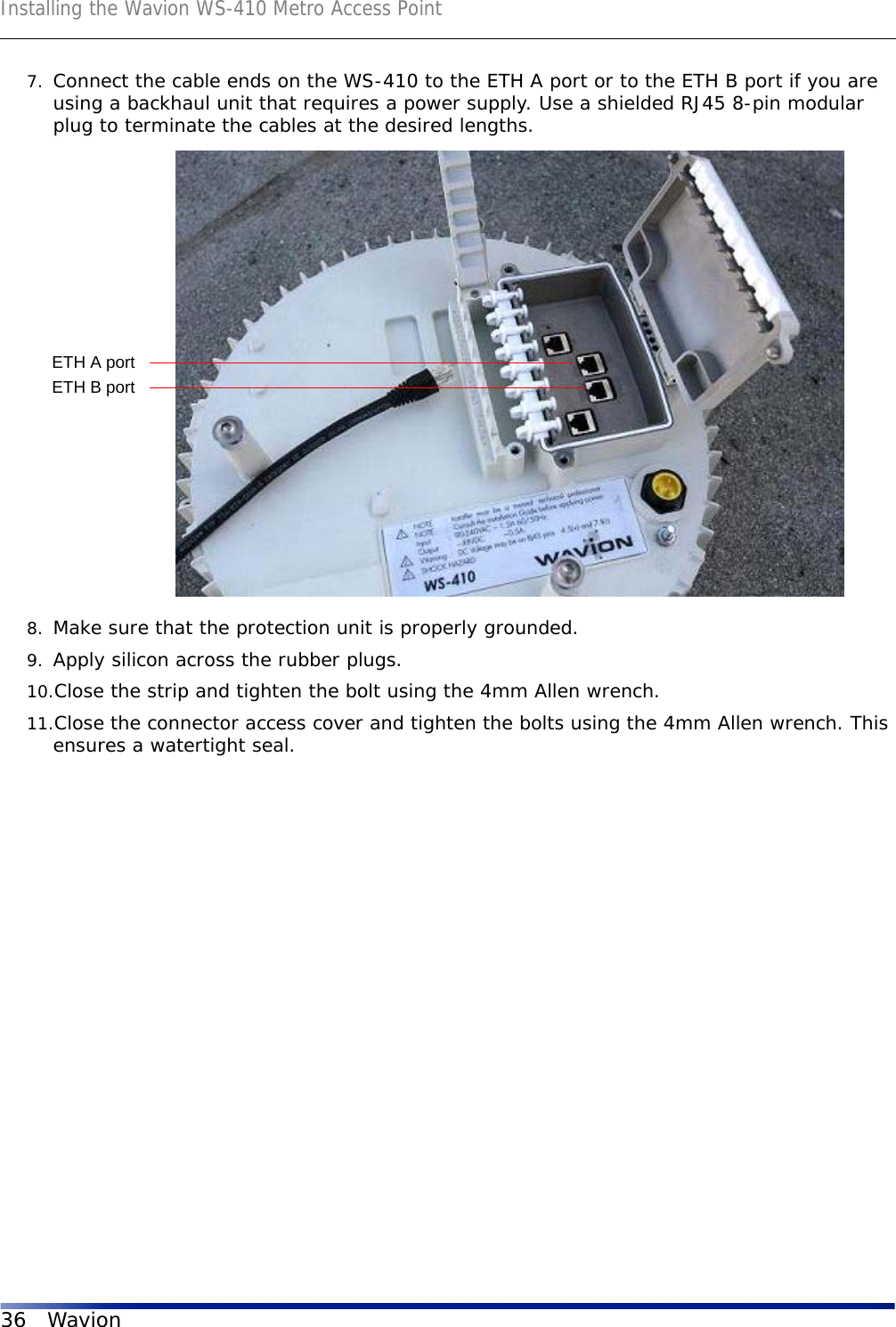 Installing the Wavion WS-410 Metro Access Point36 Wavion7. Connect the cable ends on the WS-410 to the ETH A port or to the ETH B port if you are using a backhaul unit that requires a power supply. Use a shielded RJ45 8-pin modular plug to terminate the cables at the desired lengths.8. Make sure that the protection unit is properly grounded.9. Apply silicon across the rubber plugs.10.Close the strip and tighten the bolt using the 4mm Allen wrench. 11.Close the connector access cover and tighten the bolts using the 4mm Allen wrench. This ensures a watertight seal.ETH A portETH B port