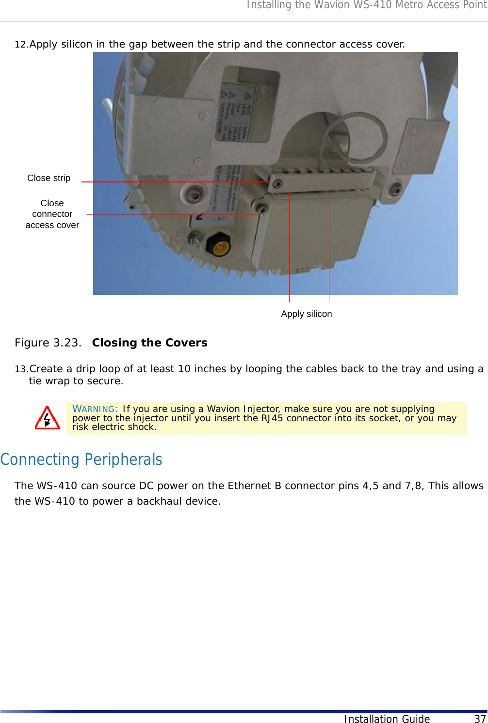 Installing the Wavion WS-410 Metro Access PointInstallation Guide 3712.Apply silicon in the gap between the strip and the connector access cover.Figure 3.23.  Closing the Covers13.Create a drip loop of at least 10 inches by looping the cables back to the tray and using a tie wrap to secure.Connecting PeripheralsThe WS-410 can source DC power on the Ethernet B connector pins 4,5 and 7,8, This allows the WS-410 to power a backhaul device.WARNING: If you are using a Wavion Injector, make sure you are not supplying power to the injector until you insert the RJ45 connector into its socket, or you may risk electric shock.Closeconnectoraccess coverClose stripApply silicon