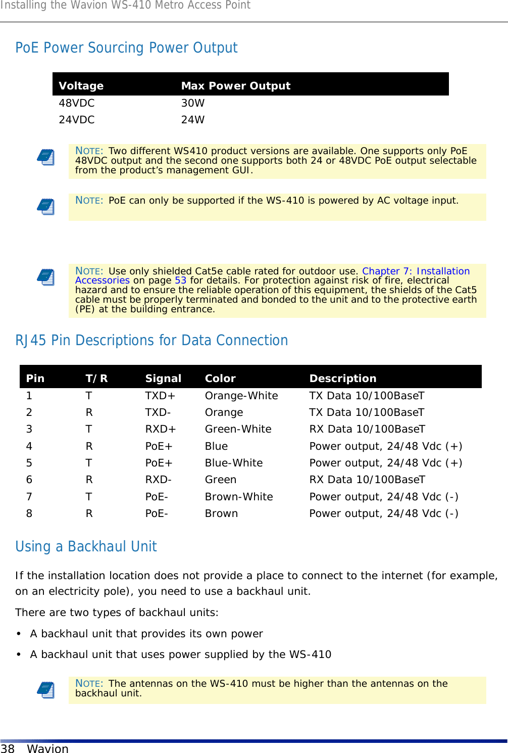 Installing the Wavion WS-410 Metro Access Point38 WavionPoE Power Sourcing Power OutputRJ45 Pin Descriptions for Data Connection Using a Backhaul UnitIf the installation location does not provide a place to connect to the internet (for example, on an electricity pole), you need to use a backhaul unit. There are two types of backhaul units:•A backhaul unit that provides its own power•A backhaul unit that uses power supplied by the WS-410Voltage Max Power Output48VDC 30W24VDC 24WNOTE: Two different WS410 product versions are available. One supports only PoE 48VDC output and the second one supports both 24 or 48VDC PoE output selectable from the product’s management GUI.NOTE: PoE can only be supported if the WS-410 is powered by AC voltage input.NOTE: Use only shielded Cat5e cable rated for outdoor use. Chapter 7: Installation Accessories on page 53 for details. For protection against risk of fire, electrical hazard and to ensure the reliable operation of this equipment, the shields of the Cat5 cable must be properly terminated and bonded to the unit and to the protective earth (PE) at the building entrance.Pin T/R Signal Color Description1 T TXD+ Orange-White TX Data 10/100BaseT2 R TXD- Orange TX Data 10/100BaseT3 T RXD+ Green-White RX Data 10/100BaseT4 R PoE+ Blue Power output, 24/48 Vdc (+)5 T PoE+ Blue-White Power output, 24/48 Vdc (+)6 R RXD- Green RX Data 10/100BaseT7 T PoE- Brown-White Power output, 24/48 Vdc (-)8 R PoE- Brown Power output, 24/48 Vdc (-)NOTE: The antennas on the WS-410 must be higher than the antennas on the backhaul unit.