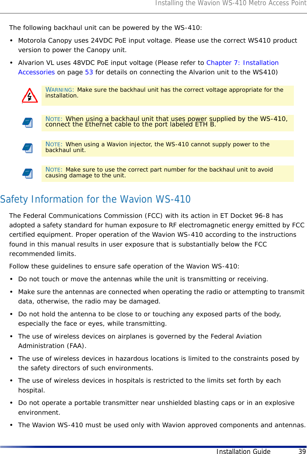Installing the Wavion WS-410 Metro Access PointInstallation Guide 39The following backhaul unit can be powered by the WS-410:•Motorola Canopy uses 24VDC PoE input voltage. Please use the correct WS410 product version to power the Canopy unit.•Alvarion VL uses 48VDC PoE input voltage (Please refer to Chapter 7: Installation Accessories on page 53 for details on connecting the Alvarion unit to the WS410)Safety Information for the Wavion WS-410The Federal Communications Commission (FCC) with its action in ET Docket 96-8 has adopted a safety standard for human exposure to RF electromagnetic energy emitted by FCC certified equipment. Proper operation of the Wavion WS-410 according to the instructions found in this manual results in user exposure that is substantially below the FCC recommended limits.Follow these guidelines to ensure safe operation of the Wavion WS-410:•Do not touch or move the antennas while the unit is transmitting or receiving.•Make sure the antennas are connected when operating the radio or attempting to transmit data, otherwise, the radio may be damaged.•Do not hold the antenna to be close to or touching any exposed parts of the body, especially the face or eyes, while transmitting.•The use of wireless devices on airplanes is governed by the Federal Aviation Administration (FAA).•The use of wireless devices in hazardous locations is limited to the constraints posed by the safety directors of such environments.•The use of wireless devices in hospitals is restricted to the limits set forth by each hospital.•Do not operate a portable transmitter near unshielded blasting caps or in an explosive environment.•The Wavion WS-410 must be used only with Wavion approved components and antennas.FWARNING: Make sure the backhaul unit has the correct voltage appropriate for the installation. NOTE: When using a backhaul unit that uses power supplied by the WS-410, connect the Ethernet cable to the port labeled ETH B.NOTE: When using a Wavion injector, the WS-410 cannot supply power to the backhaul unit.NOTE: Make sure to use the correct part number for the backhaul unit to avoid causing damage to the unit.
