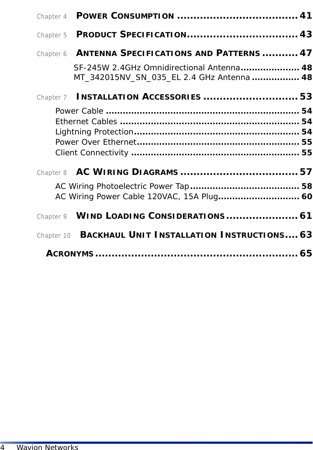 4Wavion NetworksChapter 4    POWER CONSUMPTION .....................................41Chapter 5    PRODUCT SPECIFICATION..................................43Chapter 6    ANTENNA SPECIFICATIONS AND PATTERNS ...........47SF-245W 2.4GHz Omnidirectional Antenna..................... 48MT_342015NV_SN_035_EL 2.4 GHz Antenna................. 48Chapter 7    INSTALLATION ACCESSORIES .............................53Power Cable ..................................................................... 54Ethernet Cables ................................................................ 54Lightning Protection........................................................... 54Power Over Ethernet.......................................................... 55Client Connectivity ............................................................ 55Chapter 8    AC WIRING DIAGRAMS ....................................57AC Wiring Photoelectric Power Tap....................................... 58AC Wiring Power Cable 120VAC, 15A Plug............................. 60Chapter 9    WIND LOADING CONSIDERATIONS......................61Chapter 10    BACKHAUL UNIT INSTALLATION INSTRUCTIONS....63    ACRONYMS..............................................................65