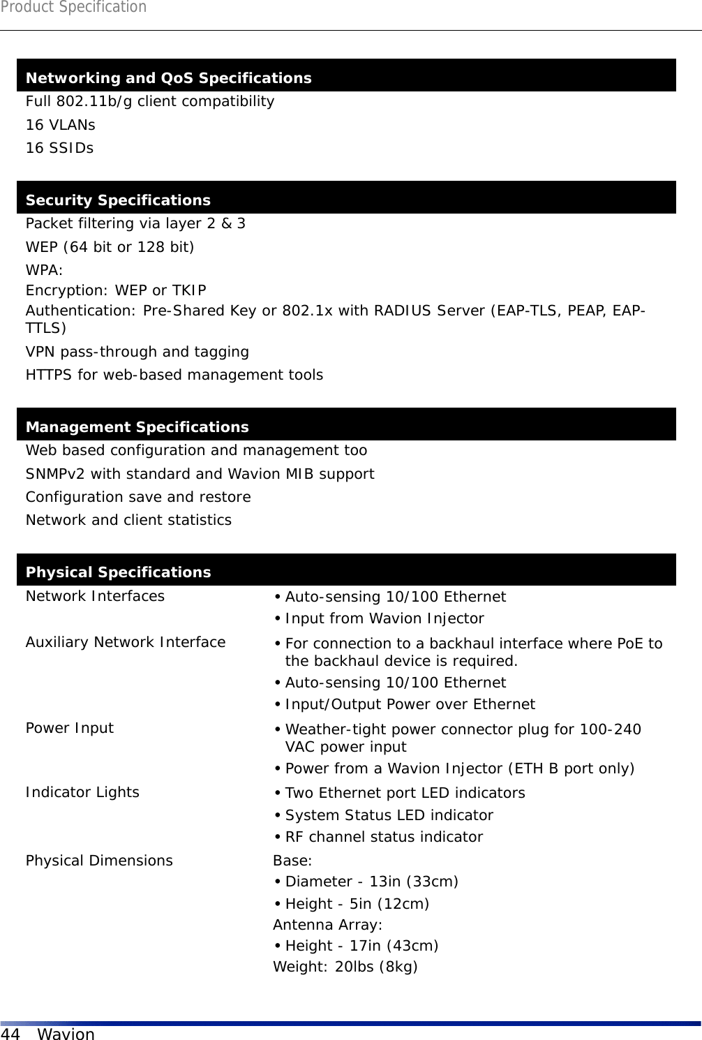 Product Specification44 WavionNetworking and QoS SpecificationsFull 802.11b/g client compatibility16 VLANs16 SSIDsSecurity SpecificationsPacket filtering via layer 2 &amp; 3WEP (64 bit or 128 bit)WPA: Encryption: WEP or TKIPAuthentication: Pre-Shared Key or 802.1x with RADIUS Server (EAP-TLS, PEAP, EAP-TTLS)VPN pass-through and taggingHTTPS for web-based management toolsManagement SpecificationsWeb based configuration and management tooSNMPv2 with standard and Wavion MIB supportConfiguration save and restoreNetwork and client statisticsPhysical SpecificationsNetwork Interfaces •Auto-sensing 10/100 Ethernet•Input from Wavion InjectorAuxiliary Network Interface •For connection to a backhaul interface where PoE to the backhaul device is required.•Auto-sensing 10/100 Ethernet•Input/Output Power over EthernetPower Input •Weather-tight power connector plug for 100-240 VAC power input•Power from a Wavion Injector (ETH B port only)Indicator Lights •Two Ethernet port LED indicators•System Status LED indicator•RF channel status indicatorPhysical Dimensions Base: •Diameter - 13in (33cm)•Height - 5in (12cm)Antenna Array:•Height - 17in (43cm)Weight: 20lbs (8kg)