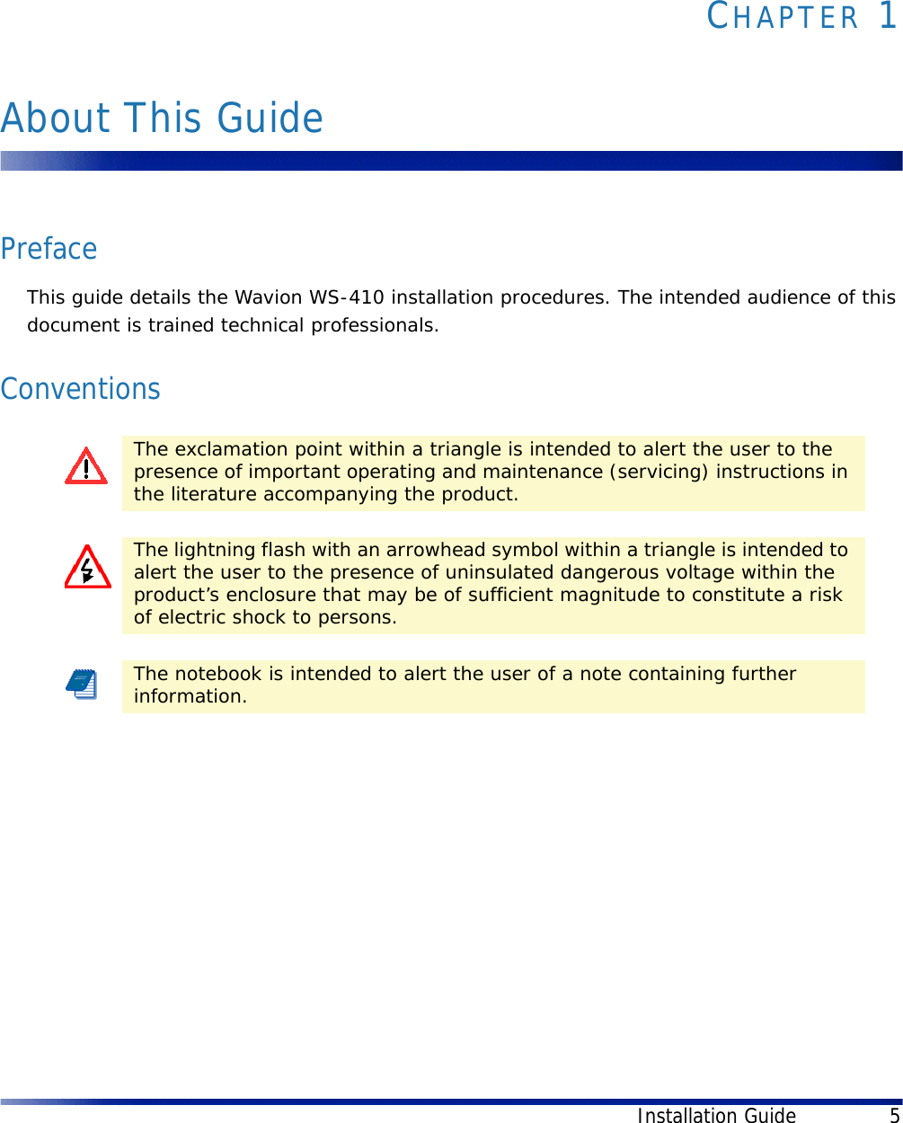 Installation Guide 5CHAPTER 1About This GuidePrefaceThis guide details the Wavion WS-410 installation procedures. The intended audience of this document is trained technical professionals.ConventionsThe exclamation point within a triangle is intended to alert the user to the presence of important operating and maintenance (servicing) instructions in the literature accompanying the product.The lightning flash with an arrowhead symbol within a triangle is intended to alert the user to the presence of uninsulated dangerous voltage within the product’s enclosure that may be of sufficient magnitude to constitute a risk of electric shock to persons.The notebook is intended to alert the user of a note containing further information.