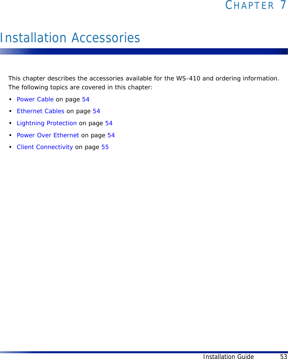 Installation Guide 53CHAPTER 7Installation AccessoriesThis chapter describes the accessories available for the WS-410 and ordering information. The following topics are covered in this chapter:•Power Cable on page 54•Ethernet Cables on page 54•Lightning Protection on page 54•Power Over Ethernet on page 54•Client Connectivity on page 55