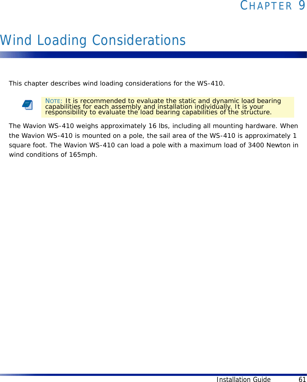 Installation Guide 61CHAPTER 9Wind Loading ConsiderationsThis chapter describes wind loading considerations for the WS-410.The Wavion WS-410 weighs approximately 16 lbs, including all mounting hardware. When the Wavion WS-410 is mounted on a pole, the sail area of the WS-410 is approximately 1 square foot. The Wavion WS-410 can load a pole with a maximum load of 3400 Newton in wind conditions of 165mph.NOTE: It is recommended to evaluate the static and dynamic load bearing capabilities for each assembly and installation individually. It is your responsibility to evaluate the load bearing capabilities of the structure.