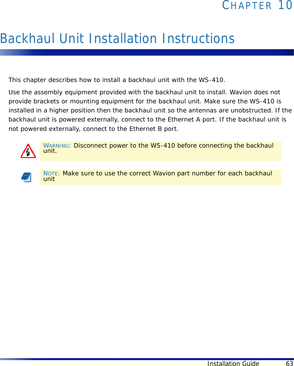 Installation Guide 63CHAPTER 10Backhaul Unit Installation InstructionsThis chapter describes how to install a backhaul unit with the WS-410.Use the assembly equipment provided with the backhaul unit to install. Wavion does not provide brackets or mounting equipment for the backhaul unit. Make sure the WS-410 is installed in a higher position then the backhaul unit so the antennas are unobstructed. If the backhaul unit is powered externally, connect to the Ethernet A port. If the backhaul unit is not powered externally, connect to the Ethernet B port.WARNING: Disconnect power to the WS-410 before connecting the backhaul unit.NOTE: Make sure to use the correct Wavion part number for each backhaul unit