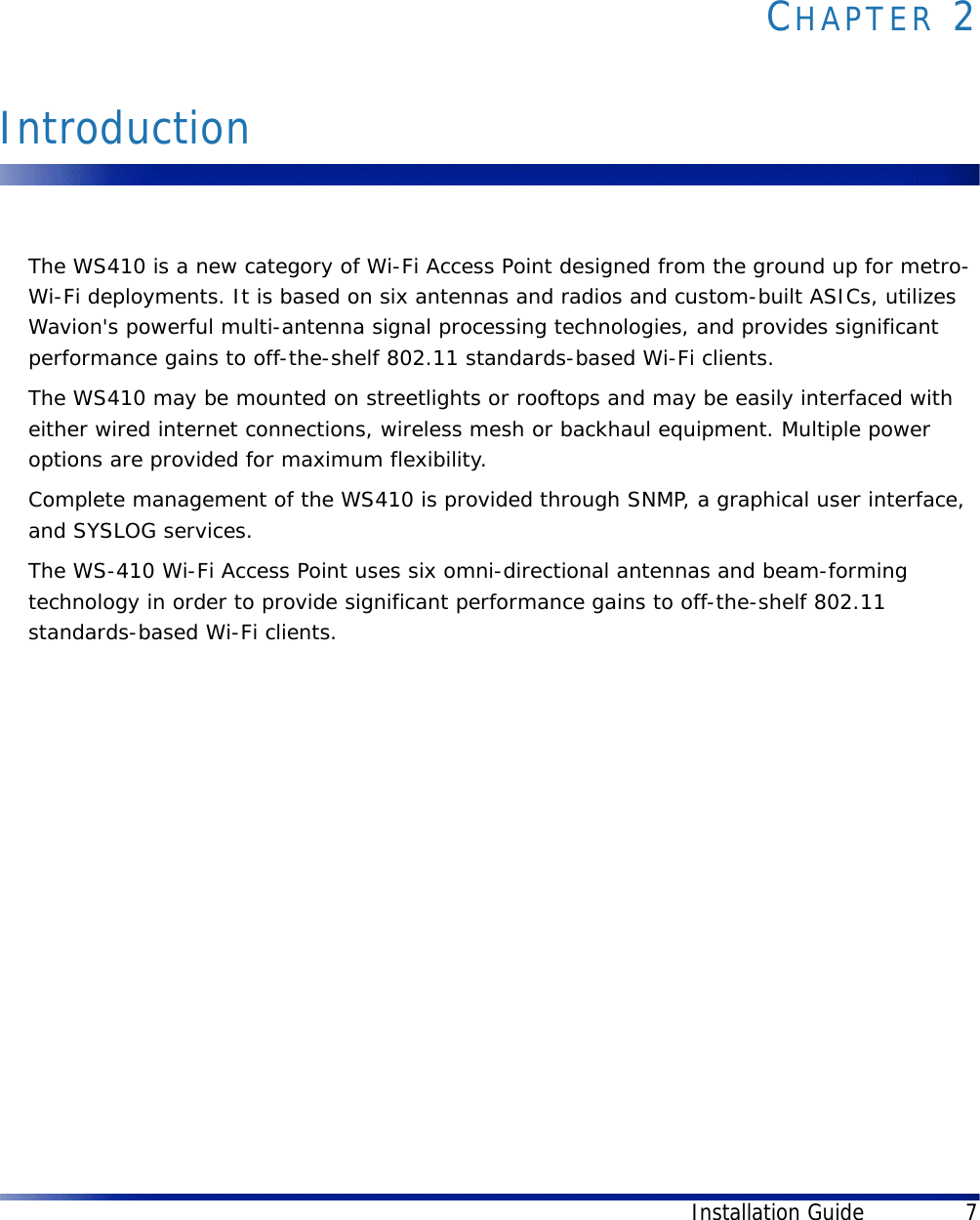 Installation Guide 7CHAPTER 2IntroductionThe WS410 is a new category of Wi-Fi Access Point designed from the ground up for metro-Wi-Fi deployments. It is based on six antennas and radios and custom-built ASICs, utilizes Wavion&apos;s powerful multi-antenna signal processing technologies, and provides significant performance gains to off-the-shelf 802.11 standards-based Wi-Fi clients. The WS410 may be mounted on streetlights or rooftops and may be easily interfaced with either wired internet connections, wireless mesh or backhaul equipment. Multiple power options are provided for maximum flexibility.Complete management of the WS410 is provided through SNMP, a graphical user interface, and SYSLOG services.The WS-410 Wi-Fi Access Point uses six omni-directional antennas and beam-forming technology in order to provide significant performance gains to off-the-shelf 802.11 standards-based Wi-Fi clients.