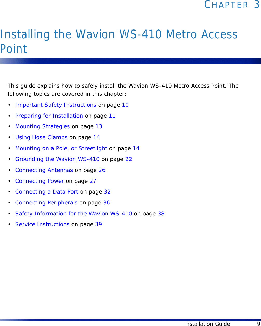 Installation Guide 9CHAPTER 3Installing the Wavion WS-410 Metro Access PointThis guide explains how to safely install the Wavion WS-410 Metro Access Point. The following topics are covered in this chapter:•Important Safety Instructions on page 10•Preparing for Installation on page 11•Mounting Strategies on page 13•Using Hose Clamps on page 14•Mounting on a Pole, or Streetlight on page 14•Grounding the Wavion WS-410 on page 22•Connecting Antennas on page 26•Connecting Power on page 27•Connecting a Data Port on page 32•Connecting Peripherals on page 36•Safety Information for the Wavion WS-410 on page 38•Service Instructions on page 39