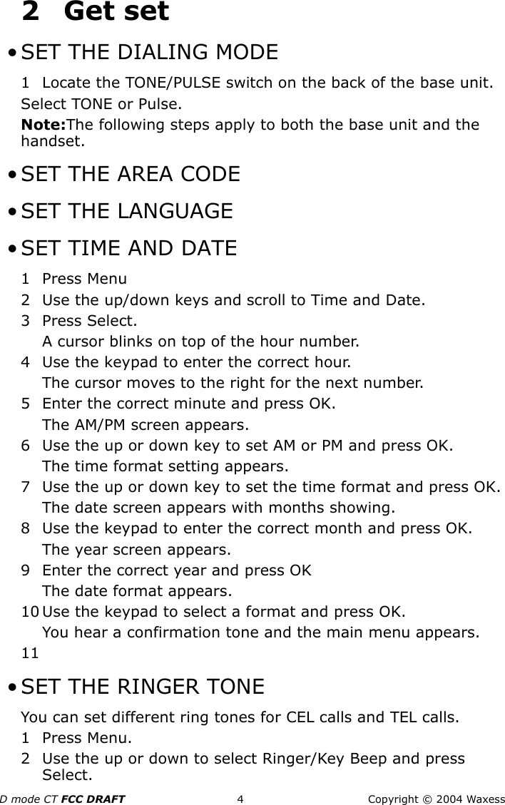 D mode CT FCC DRAFT 4 Copyright © 2004 Waxess2Get set • SET THE DIALING MODE1 Locate the TONE/PULSE switch on the back of the base unit.Select TONE or Pulse.Note:The following steps apply to both the base unit and the handset. • SET THE AREA CODE • SET THE LANGUAGE • SET TIME AND DATE1 Press Menu2 Use the up/down keys and scroll to Time and Date.3 Press Select.A cursor blinks on top of the hour number.4 Use the keypad to enter the correct hour.The cursor moves to the right for the next number.5 Enter the correct minute and press OK.The AM/PM screen appears.6 Use the up or down key to set AM or PM and press OK.The time format setting appears.7 Use the up or down key to set the time format and press OK.The date screen appears with months showing.8 Use the keypad to enter the correct month and press OK.The year screen appears.9 Enter the correct year and press OKThe date format appears. 10 Use the keypad to select a format and press OK.You hear a confirmation tone and the main menu appears.11 • SET THE RINGER TONEYou can set different ring tones for CEL calls and TEL calls.1 Press Menu. 2 Use the up or down to select Ringer/Key Beep and press Select.