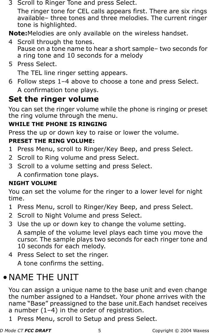 D Mode CT FCC DRAFT 5 Copyright © 2004 Waxess3 Scroll to Ringer Tone and press Select.The ringer tone for CEL calls appears first. There are six rings available– three tones and three melodies. The current ringer tone is highlighted.Note:Melodies are only available on the wireless handset.4 Scroll through the tones.Pause on a tone name to hear a short sample– two seconds for a ring tone and 10 seconds for a melody5 Press Select.The TEL line ringer setting appears.6 Follow steps 1–4 above to choose a tone and press Select.A confirmation tone plays.Set the ringer volumeYou can set the ringer volume while the phone is ringing or preset the ring volume through the menu.WHILE THE PHONE IS RINGINGPress the up or down key to raise or lower the volume.PRESET THE RING VOLUME:1 Press Menu, scroll to Ringer/Key Beep, and press Select.2 Scroll to Ring volume and press Select.3 Scroll to a volume setting and press Select.A confirmation tone plays.NIGHT VOLUMEYou can set the volume for the ringer to a lower level for night time. 1 Press Menu, scroll to Ringer/Key Beep, and press Select.2 Scroll to Night Volume and press Select.3 Use the up or down key to change the volume setting.A sample of the volume level plays each time you move the cursor. The sample plays two seconds for each ringer tone and 10 seconds for each melody.4 Press Select to set the ringer. A tone confirms the setting. •NAME THE UNITYou can assign a unique name to the base unit and even change the number assigned to a Handset. Your phone arrives with the name “Base” preassigned to the base unit.Each handset receives a number (1–4) in the order of registration.1 Press Menu, scroll to Setup and press Select.