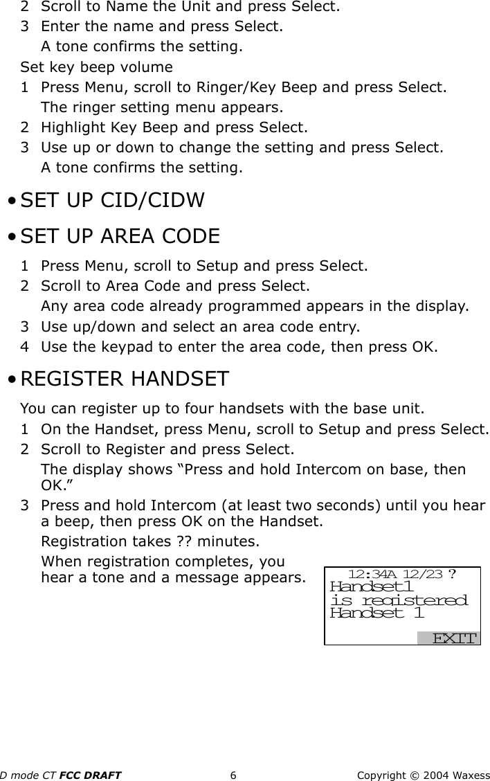 D mode CT FCC DRAFT 6 Copyright © 2004 Waxess2 Scroll to Name the Unit and press Select.3 Enter the name and press Select.A tone confirms the setting.Set key beep volume1 Press Menu, scroll to Ringer/Key Beep and press Select.The ringer setting menu appears.2 Highlight Key Beep and press Select.3 Use up or down to change the setting and press Select.A tone confirms the setting. •SET UP CID/CIDW • SET UP AREA CODE1 Press Menu, scroll to Setup and press Select.2 Scroll to Area Code and press Select.Any area code already programmed appears in the display.3 Use up/down and select an area code entry.4 Use the keypad to enter the area code, then press OK. • REGISTER HANDSETYou can register up to four handsets with the base unit.1 On the Handset, press Menu, scroll to Setup and press Select.2 Scroll to Register and press Select.The display shows “Press and hold Intercom on base, then OK.”3 Press and hold Intercom (at least two seconds) until you hear a beep, then press OK on the Handset.Registration takes ?? minutes.When registration completes, you hear a tone and a message appears. 12:34A 12/23 ? EXIT Handset1  Handset 1 is registered 