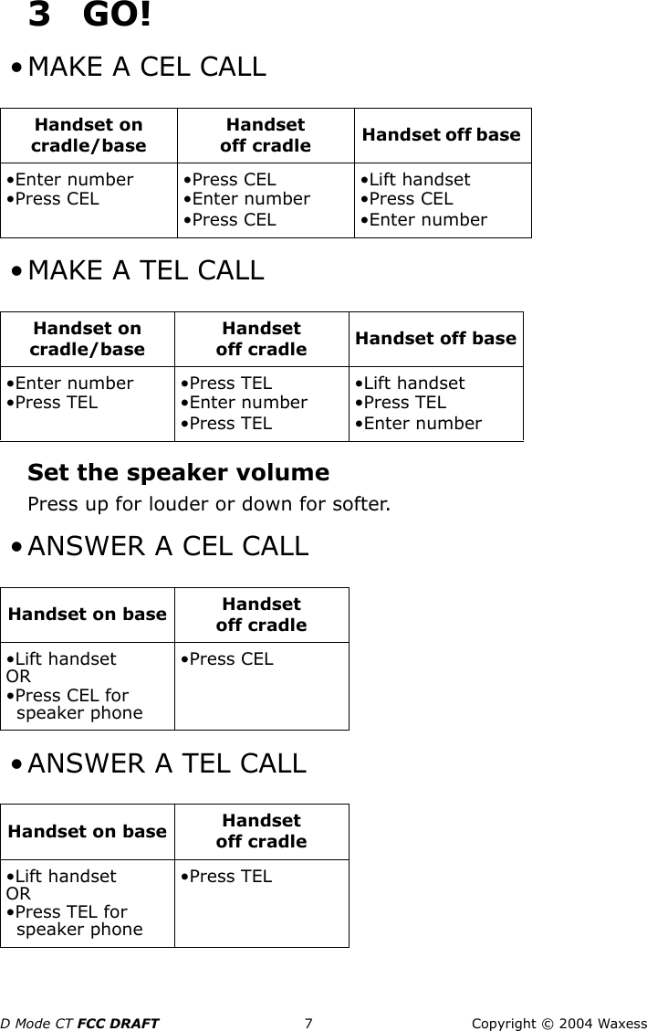 D Mode CT FCC DRAFT 7 Copyright © 2004 Waxess3GO! • MAKE A CEL CALL • MAKE A TEL CALLSet the speaker volumePress up for louder or down for softer.  • ANSWER A CEL CALL • ANSWER A TEL CALLHandset on cradle/baseHandset off cradle Handset off base •Enter number•Press CEL•Press CEL•Enter number•Press CEL•Lift handset•Press CEL•Enter numberHandset on cradle/baseHandset off cradle Handset off base•Enter number•Press TEL•Press TEL•Enter number•Press TEL•Lift handset•Press TEL•Enter numberHandset on base Handset off cradle•Lift handsetOR•Press CEL for speaker phone•Press CELHandset on base Handset off cradle•Lift handsetOR•Press TEL for speaker phone•Press TEL