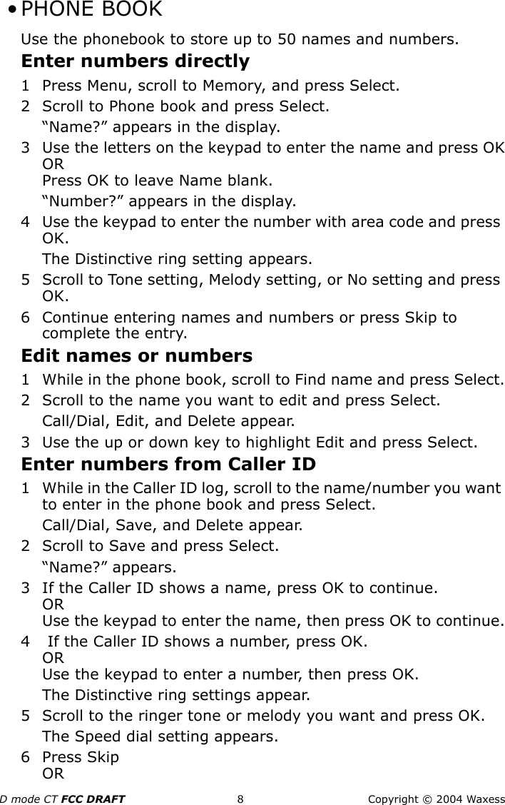 D mode CT FCC DRAFT 8 Copyright © 2004 Waxess •PHONE BOOKUse the phonebook to store up to 50 names and numbers. Enter numbers directly1 Press Menu, scroll to Memory, and press Select.2 Scroll to Phone book and press Select.“Name?” appears in the display.3 Use the letters on the keypad to enter the name and press OKORPress OK to leave Name blank.“Number?” appears in the display.4 Use the keypad to enter the number with area code and press OK.The Distinctive ring setting appears.5 Scroll to Tone setting, Melody setting, or No setting and press OK.6 Continue entering names and numbers or press Skip to complete the entry.Edit names or numbers1 While in the phone book, scroll to Find name and press Select.2 Scroll to the name you want to edit and press Select.Call/Dial, Edit, and Delete appear.3 Use the up or down key to highlight Edit and press Select.Enter numbers from Caller ID1 While in the Caller ID log, scroll to the name/number you want to enter in the phone book and press Select.Call/Dial, Save, and Delete appear.2 Scroll to Save and press Select.“Name?” appears.3 If the Caller ID shows a name, press OK to continue.ORUse the keypad to enter the name, then press OK to continue.4  If the Caller ID shows a number, press OK.ORUse the keypad to enter a number, then press OK.The Distinctive ring settings appear.5 Scroll to the ringer tone or melody you want and press OK.The Speed dial setting appears.6 Press SkipOR