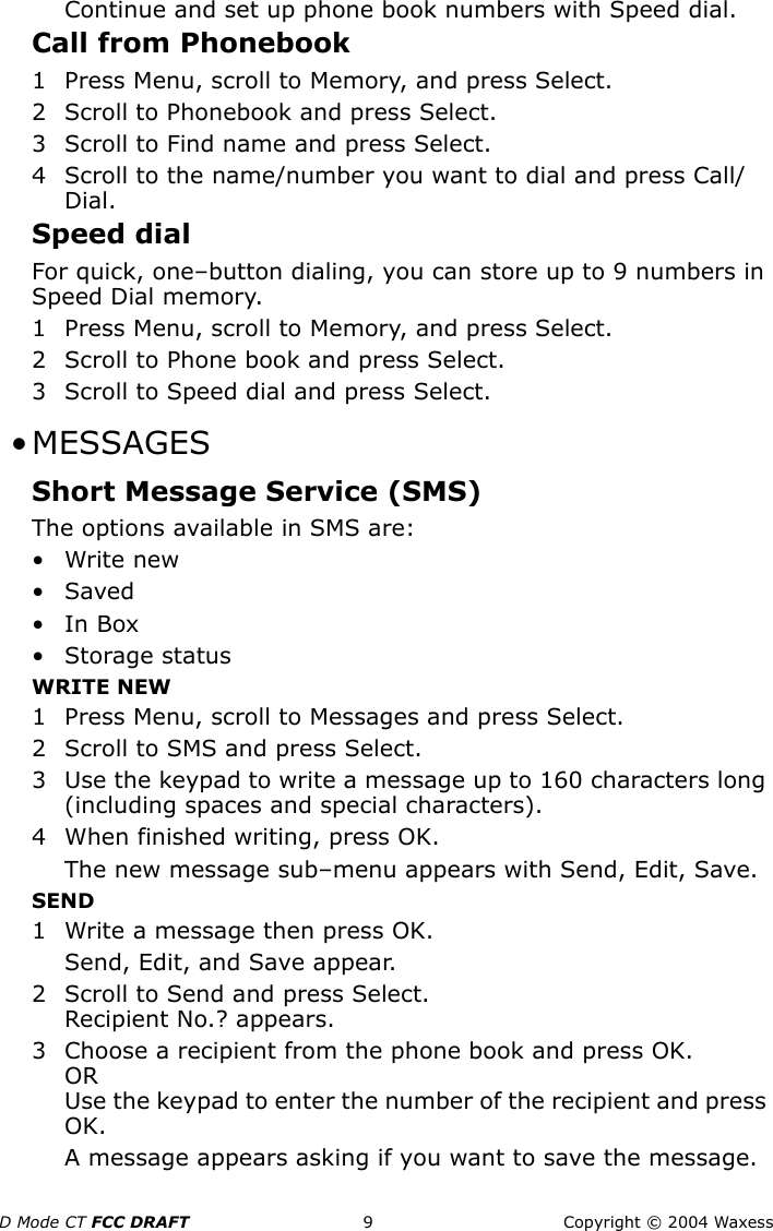 D Mode CT FCC DRAFT 9 Copyright © 2004 WaxessContinue and set up phone book numbers with Speed dial.Call from Phonebook1 Press Menu, scroll to Memory, and press Select.2 Scroll to Phonebook and press Select.3 Scroll to Find name and press Select.4 Scroll to the name/number you want to dial and press Call/Dial.Speed dialFor quick, one–button dialing, you can store up to 9 numbers in Speed Dial memory.1 Press Menu, scroll to Memory, and press Select.2 Scroll to Phone book and press Select.3 Scroll to Speed dial and press Select. •MESSAGESShort Message Service (SMS)The options available in SMS are:•Write new•Saved•In Box• Storage statusWRITE NEW1 Press Menu, scroll to Messages and press Select.2 Scroll to SMS and press Select.3 Use the keypad to write a message up to 160 characters long (including spaces and special characters).4 When finished writing, press OK. The new message sub–menu appears with Send, Edit, Save.SEND1 Write a message then press OK.Send, Edit, and Save appear.2 Scroll to Send and press Select.Recipient No.? appears.3 Choose a recipient from the phone book and press OK.ORUse the keypad to enter the number of the recipient and press OK.A message appears asking if you want to save the message.