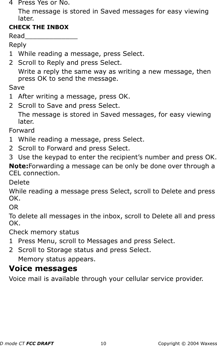 D mode CT FCC DRAFT 10 Copyright © 2004 Waxess4 Press Yes or No.The message is stored in Saved messages for easy viewing later.CHECK THE INBOXRead_____________Reply1 While reading a message, press Select.2 Scroll to Reply and press Select.Write a reply the same way as writing a new message, then press OK to send the message.Save1 After writing a message, press OK.2 Scroll to Save and press Select. The message is stored in Saved messages, for easy viewing later.Forward1 While reading a message, press Select.2 Scroll to Forward and press Select.3 Use the keypad to enter the recipient’s number and press OK.Note:Forwarding a message can be only be done over through a CEL connection.DeleteWhile reading a message press Select, scroll to Delete and press OK.ORTo delete all messages in the inbox, scroll to Delete all and press OK.Check memory status1 Press Menu, scroll to Messages and press Select.2 Scroll to Storage status and press Select.Memory status appears.Voice messagesVoice mail is available through your cellular service provider.