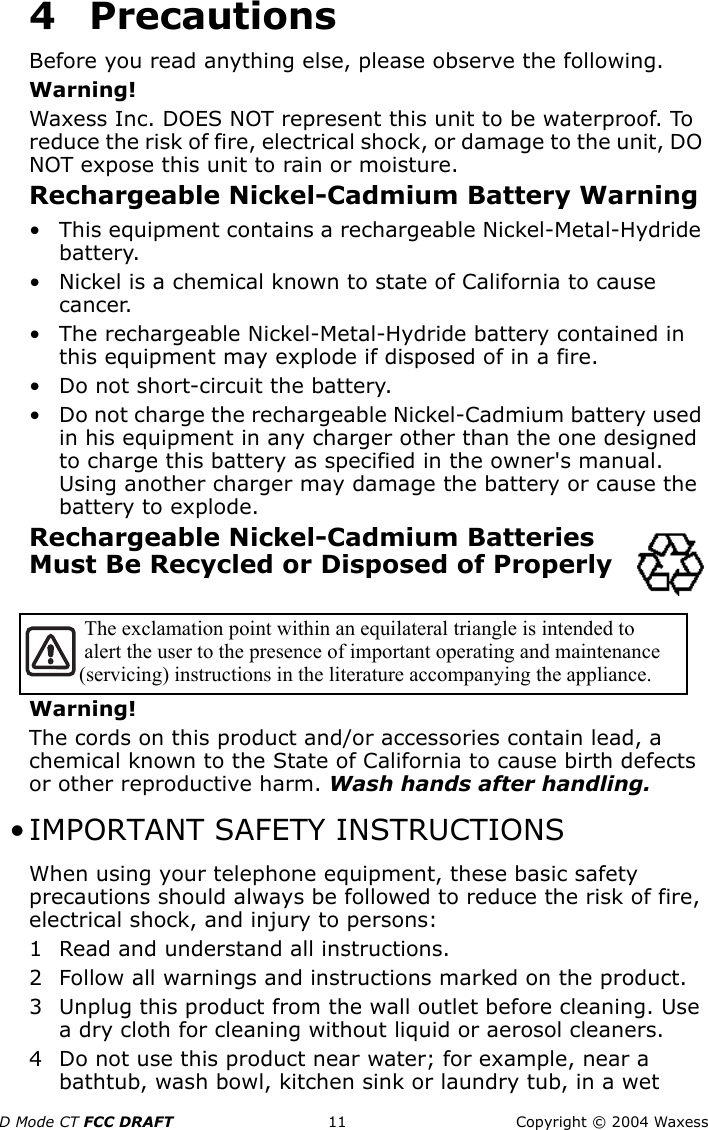 D Mode CT FCC DRAFT 11 Copyright © 2004 Waxess4PrecautionsBefore you read anything else, please observe the following.Warning!Waxess Inc. DOES NOT represent this unit to be waterproof. To reduce the risk of fire, electrical shock, or damage to the unit, DO NOT expose this unit to rain or moisture.Rechargeable Nickel-Cadmium Battery Warning• This equipment contains a rechargeable Nickel-Metal-Hydride battery.• Nickel is a chemical known to state of California to cause cancer.• The rechargeable Nickel-Metal-Hydride battery contained in this equipment may explode if disposed of in a fire.• Do not short-circuit the battery.• Do not charge the rechargeable Nickel-Cadmium battery used in his equipment in any charger other than the one designed to charge this battery as specified in the owner&apos;s manual. Using another charger may damage the battery or cause the battery to explode.Rechargeable Nickel-Cadmium Batteries Must Be Recycled or Disposed of Properly Warning!The cords on this product and/or accessories contain lead, a chemical known to the State of California to cause birth defects or other reproductive harm. Wash hands after handling. • IMPORTANT SAFETY INSTRUCTIONSWhen using your telephone equipment, these basic safety precautions should always be followed to reduce the risk of fire, electrical shock, and injury to persons:1 Read and understand all instructions.2 Follow all warnings and instructions marked on the product.3 Unplug this product from the wall outlet before cleaning. Use a dry cloth for cleaning without liquid or aerosol cleaners.4 Do not use this product near water; for example, near a bathtub, wash bowl, kitchen sink or laundry tub, in a wet   The exclamation point within an equilateral triangle is intended to  alert the user to the presence of important operating and maintenance  (servicing) instructions in the literature accompanying the appliance. 