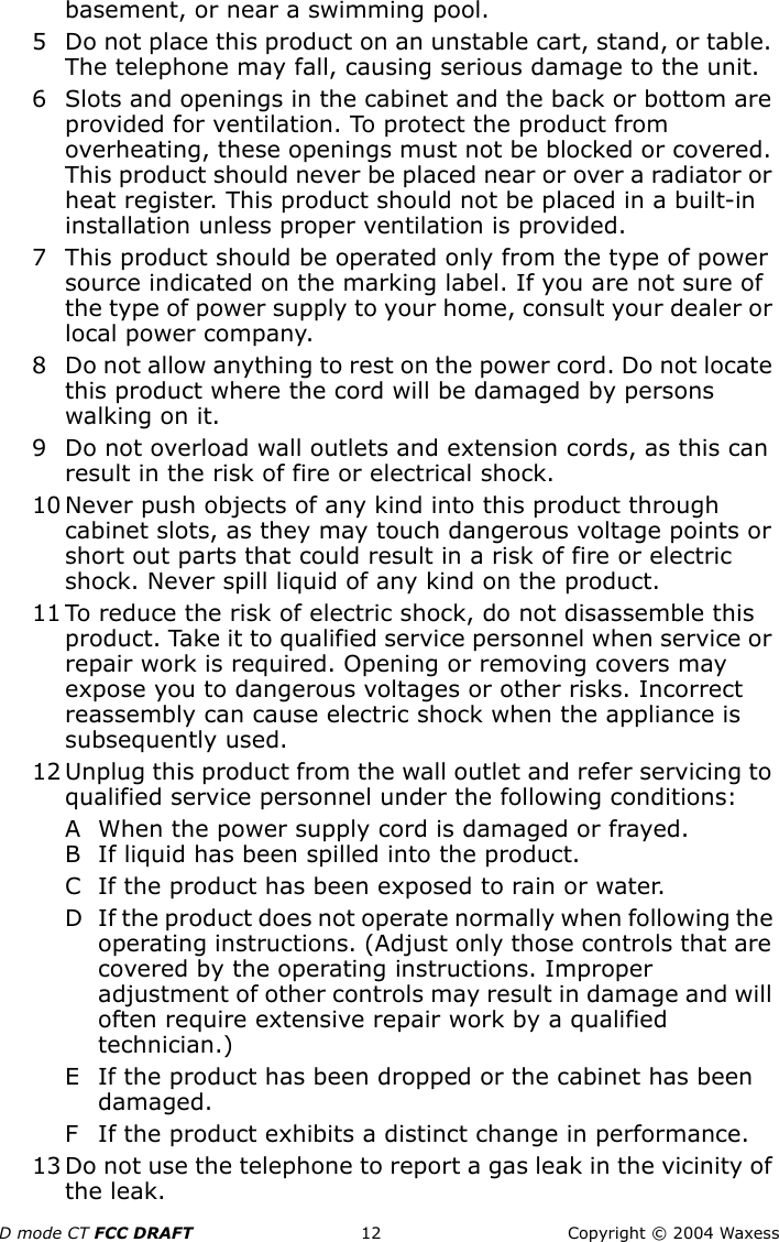 D mode CT FCC DRAFT 12 Copyright © 2004 Waxessbasement, or near a swimming pool.5 Do not place this product on an unstable cart, stand, or table. The telephone may fall, causing serious damage to the unit.6 Slots and openings in the cabinet and the back or bottom are provided for ventilation. To protect the product from overheating, these openings must not be blocked or covered. This product should never be placed near or over a radiator or heat register. This product should not be placed in a built-in installation unless proper ventilation is provided.7 This product should be operated only from the type of power source indicated on the marking label. If you are not sure of the type of power supply to your home, consult your dealer or local power company.8 Do not allow anything to rest on the power cord. Do not locate this product where the cord will be damaged by persons walking on it.9 Do not overload wall outlets and extension cords, as this can result in the risk of fire or electrical shock.10 Never push objects of any kind into this product through cabinet slots, as they may touch dangerous voltage points or short out parts that could result in a risk of fire or electric shock. Never spill liquid of any kind on the product. 11 To reduce the risk of electric shock, do not disassemble this product. Take it to qualified service personnel when service or repair work is required. Opening or removing covers may expose you to dangerous voltages or other risks. Incorrect reassembly can cause electric shock when the appliance is subsequently used.12 Unplug this product from the wall outlet and refer servicing to qualified service personnel under the following conditions:A When the power supply cord is damaged or frayed.B If liquid has been spilled into the product.C If the product has been exposed to rain or water.D If the product does not operate normally when following the operating instructions. (Adjust only those controls that are covered by the operating instructions. Improper adjustment of other controls may result in damage and will often require extensive repair work by a qualified technician.)E If the product has been dropped or the cabinet has been damaged.F If the product exhibits a distinct change in performance.13 Do not use the telephone to report a gas leak in the vicinity of the leak.