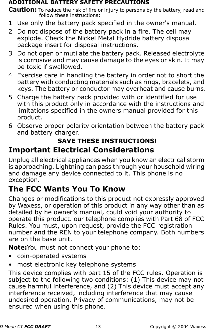 D Mode CT FCC DRAFT 13 Copyright © 2004 WaxessADDITIONAL BATTERY SAFETY PRECAUTIONSCaution: To reduce the risk of fire or injury to persons by the battery, read and follow these instructions:1 Use only the battery pack specified in the owner&apos;s manual.2 Do not dispose of the battery pack in a fire. The cell may explode. Check the Nickel Metal Hydride battery disposal package insert for disposal instructions.3 Do not open or mutilate the battery pack. Released electrolyte is corrosive and may cause damage to the eyes or skin. It may be toxic if swallowed.4 Exercise care in handling the battery in order not to short the battery with conducting materials such as rings, bracelets, and keys. The battery or conductor may overheat and cause burns.5 Charge the battery pack provided with or identified for use with this product only in accordance with the instructions and limitations specified in the owners manual provided for this product.6 Observe proper polarity orientation between the battery pack and battery charger.SAVE THESE INSTRUCTIONS!Important Electrical ConsiderationsUnplug all electrical appliances when you know an electrical storm is approaching. Lightning can pass through your household wiring and damage any device connected to it. This phone is no exception.The FCC Wants You To KnowChanges or modifications to this product not expressly approved by Waxess, or operation of this product in any way other than as detailed by he owner&apos;s manual, could void your authority to operate this product. our telephone complies with Part 68 of FCC Rules. You must, upon request, provide the FCC registration number and the REN to your telephone company. Both numbers are on the base unit.Note:You must not connect your phone to: • coin-operated systems• most electronic key telephone systemsThis device complies with part 15 of the FCC rules. Operation is subject to the following two conditions: (1) This device may not cause harmful interference, and (2) This device must accept any interference received, including interference that may cause undesired operation. Privacy of communications, may not be ensured when using this phone.