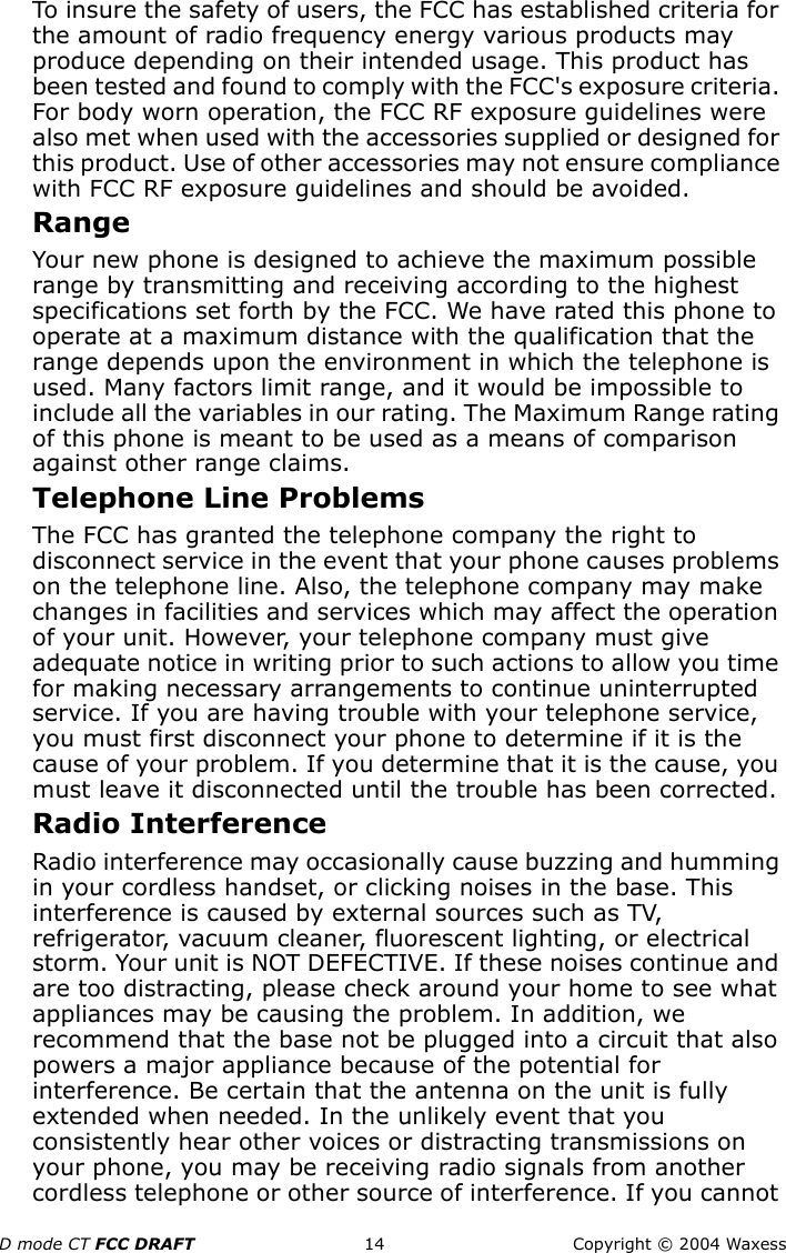 D mode CT FCC DRAFT 14 Copyright © 2004 WaxessTo insure the safety of users, the FCC has established criteria for the amount of radio frequency energy various products may produce depending on their intended usage. This product has been tested and found to comply with the FCC&apos;s exposure criteria. For body worn operation, the FCC RF exposure guidelines were also met when used with the accessories supplied or designed for this product. Use of other accessories may not ensure compliance with FCC RF exposure guidelines and should be avoided.RangeYour new phone is designed to achieve the maximum possible range by transmitting and receiving according to the highest specifications set forth by the FCC. We have rated this phone to operate at a maximum distance with the qualification that the range depends upon the environment in which the telephone is used. Many factors limit range, and it would be impossible to include all the variables in our rating. The Maximum Range rating of this phone is meant to be used as a means of comparison against other range claims.Telephone Line ProblemsThe FCC has granted the telephone company the right to disconnect service in the event that your phone causes problems on the telephone line. Also, the telephone company may make changes in facilities and services which may affect the operation of your unit. However, your telephone company must give adequate notice in writing prior to such actions to allow you time for making necessary arrangements to continue uninterrupted service. If you are having trouble with your telephone service, you must first disconnect your phone to determine if it is the cause of your problem. If you determine that it is the cause, you must leave it disconnected until the trouble has been corrected.Radio InterferenceRadio interference may occasionally cause buzzing and humming in your cordless handset, or clicking noises in the base. This interference is caused by external sources such as TV, refrigerator, vacuum cleaner, fluorescent lighting, or electrical storm. Your unit is NOT DEFECTIVE. If these noises continue and are too distracting, please check around your home to see what appliances may be causing the problem. In addition, we recommend that the base not be plugged into a circuit that also powers a major appliance because of the potential for interference. Be certain that the antenna on the unit is fully extended when needed. In the unlikely event that you consistently hear other voices or distracting transmissions on your phone, you may be receiving radio signals from another cordless telephone or other source of interference. If you cannot 