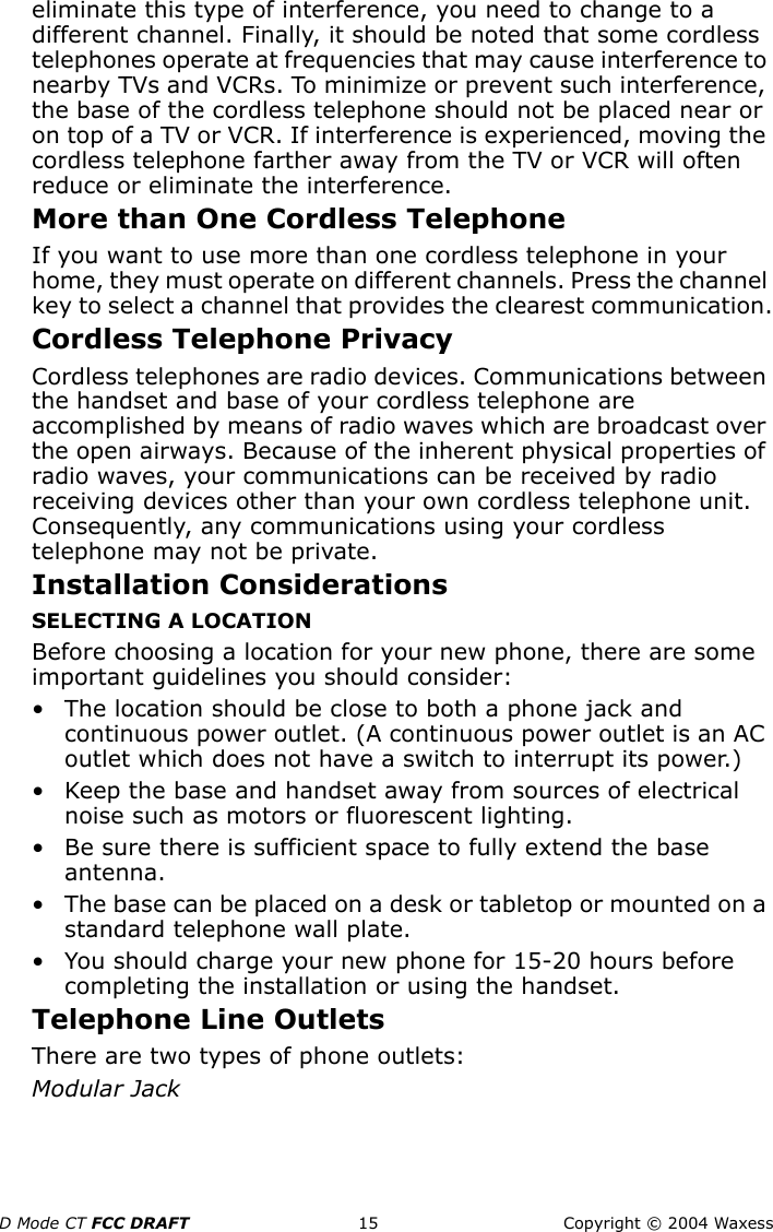 D Mode CT FCC DRAFT 15 Copyright © 2004 Waxesseliminate this type of interference, you need to change to a different channel. Finally, it should be noted that some cordless telephones operate at frequencies that may cause interference to nearby TVs and VCRs. To minimize or prevent such interference, the base of the cordless telephone should not be placed near or on top of a TV or VCR. If interference is experienced, moving the cordless telephone farther away from the TV or VCR will often reduce or eliminate the interference.More than One Cordless TelephoneIf you want to use more than one cordless telephone in your home, they must operate on different channels. Press the channel key to select a channel that provides the clearest communication.Cordless Telephone PrivacyCordless telephones are radio devices. Communications between the handset and base of your cordless telephone are accomplished by means of radio waves which are broadcast over the open airways. Because of the inherent physical properties of radio waves, your communications can be received by radio receiving devices other than your own cordless telephone unit. Consequently, any communications using your cordless telephone may not be private.Installation ConsiderationsSELECTING A LOCATIONBefore choosing a location for your new phone, there are some important guidelines you should consider:• The location should be close to both a phone jack and continuous power outlet. (A continuous power outlet is an AC outlet which does not have a switch to interrupt its power.) • Keep the base and handset away from sources of electrical noise such as motors or fluorescent lighting.• Be sure there is sufficient space to fully extend the base antenna.• The base can be placed on a desk or tabletop or mounted on a standard telephone wall plate.• You should charge your new phone for 15-20 hours before completing the installation or using the handset.Telephone Line OutletsThere are two types of phone outlets:Modular Jack