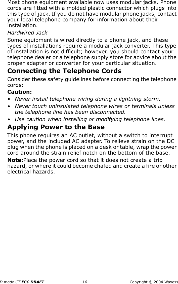 D mode CT FCC DRAFT 16 Copyright © 2004 WaxessMost phone equipment available now uses modular jacks. Phone cords are fitted with a molded plastic connector which plugs into this type of jack. If you do not have modular phone jacks, contact your local telephone company for information about their installation.Hardwired JackSome equipment is wired directly to a phone jack, and these types of installations require a modular jack converter. This type of installation is not difficult; however, you should contact your  telephone dealer or a telephone supply store for advice about the proper adapter or converter for your particular situation.Connecting the Telephone CordsConsider these safety guidelines before connecting the telephone cords:Caution:• Never install telephone wiring during a lightning storm.• Never touch uninsulated telephone wires or terminals unless the telephone line has been disconnected.• Use caution when installing or modifying telephone lines.Applying Power to the BaseThis phone requires an AC outlet, without a switch to interrupt power, and the included AC adapter. To relieve strain on the DC plug when the phone is placed on a desk or table, wrap the power cord around the strain relief notch on the bottom of the base.Note:Place the power cord so that it does not create a trip hazard, or where it could become chafed and create a fire or other electrical hazards.