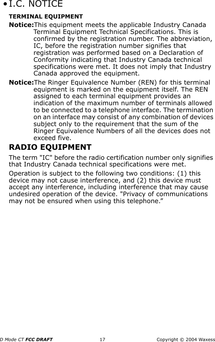 D Mode CT FCC DRAFT 17 Copyright © 2004 Waxess • I.C. NOTICETERMINAL EQUIPMENTNotice:This equipment meets the applicable Industry Canada Terminal Equipment Technical Specifications. This is confirmed by the registration number. The abbreviation, IC, before the registration number signifies that registration was performed based on a Declaration of Conformity indicating that Industry Canada technical specifications were met. It does not imply that Industry Canada approved the equipment.Notice:The Ringer Equivalence Number (REN) for this terminal equipment is marked on the equipment itself. The REN assigned to each terminal equipment provides an indication of the maximum number of terminals allowed to be connected to a telephone interface. The termination on an interface may consist of any combination of devices subject only to the requirement that the sum of the Ringer Equivalence Numbers of all the devices does not exceed five.RADIO EQUIPMENTThe term &quot;IC&quot; before the radio certification number only signifies that Industry Canada technical specifications were met.Operation is subject to the following two conditions: (1) this device may not cause interference, and (2) this device must accept any interference, including interference that may cause undesired operation of the device. &quot;Privacy of communications may not be ensured when using this telephone.”