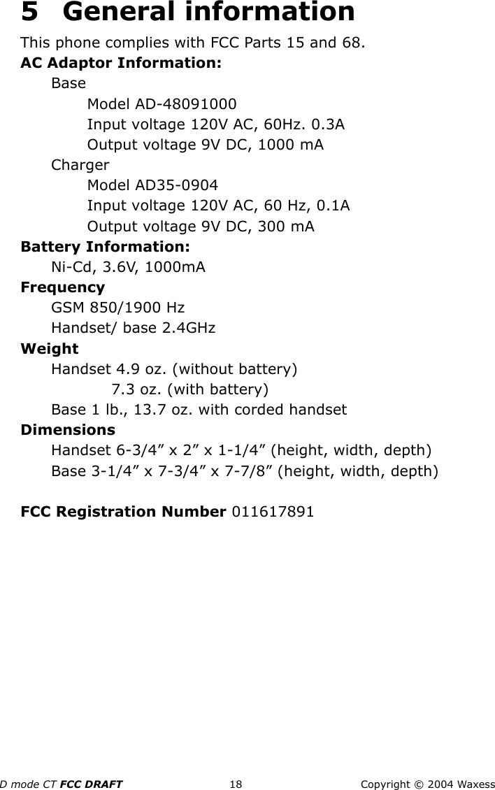 D mode CT FCC DRAFT 18 Copyright © 2004 Waxess5 General informationThis phone complies with FCC Parts 15 and 68.AC Adaptor Information:BaseModel AD-48091000Input voltage 120V AC, 60Hz. 0.3AOutput voltage 9V DC, 1000 mAChargerModel AD35-0904Input voltage 120V AC, 60 Hz, 0.1AOutput voltage 9V DC, 300 mABattery Information:Ni-Cd, 3.6V, 1000mAFrequencyGSM 850/1900 HzHandset/ base 2.4GHzWeightHandset 4.9 oz. (without battery)7.3 oz. (with battery)Base 1 lb., 13.7 oz. with corded handsetDimensionsHandset 6-3/4” x 2” x 1-1/4” (height, width, depth) Base 3-1/4” x 7-3/4” x 7-7/8” (height, width, depth)FCC Registration Number 011617891