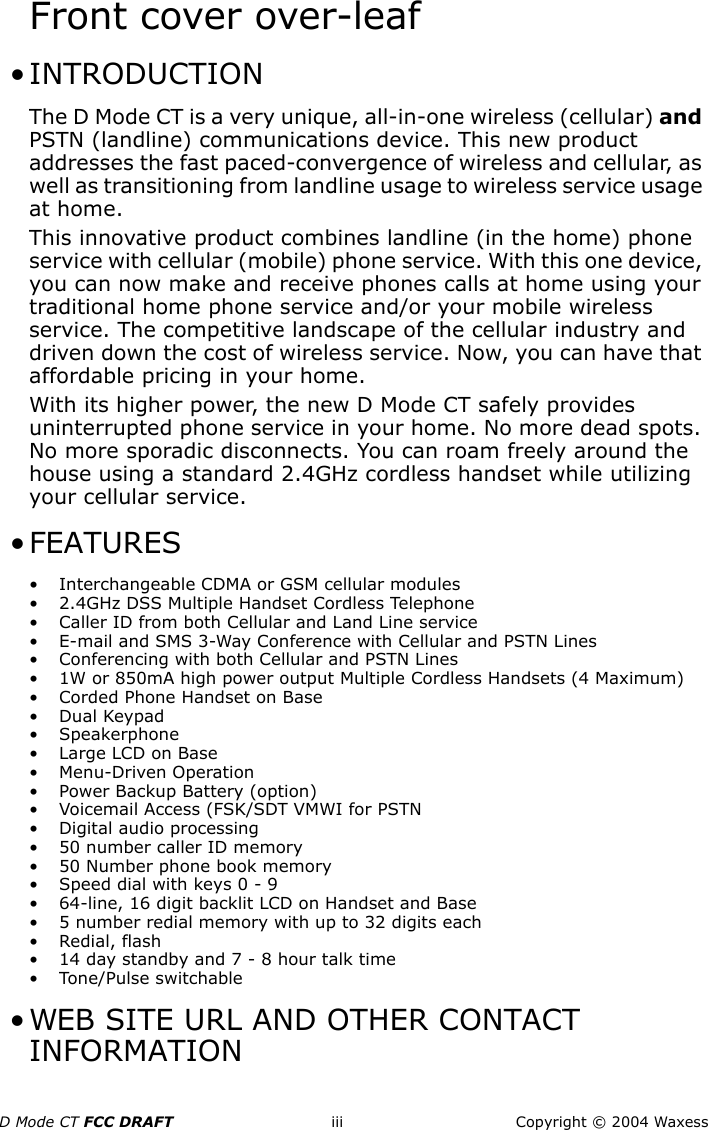 D Mode CT FCC DRAFT iii Copyright © 2004 WaxessFront cover over-leaf • INTRODUCTIONThe D Mode CT is a very unique, all-in-one wireless (cellular) and PSTN (landline) communications device. This new product addresses the fast paced-convergence of wireless and cellular, as well as transitioning from landline usage to wireless service usage at home.This innovative product combines landline (in the home) phone service with cellular (mobile) phone service. With this one device, you can now make and receive phones calls at home using your traditional home phone service and/or your mobile wireless service. The competitive landscape of the cellular industry and driven down the cost of wireless service. Now, you can have that affordable pricing in your home.With its higher power, the new D Mode CT safely provides uninterrupted phone service in your home. No more dead spots. No more sporadic disconnects. You can roam freely around the house using a standard 2.4GHz cordless handset while utilizing your cellular service. • FEATURES• Interchangeable CDMA or GSM cellular modules • 2.4GHz DSS Multiple Handset Cordless Telephone • Caller ID from both Cellular and Land Line service • E-mail and SMS 3-Way Conference with Cellular and PSTN Lines• Conferencing with both Cellular and PSTN Lines • 1W or 850mA high power output Multiple Cordless Handsets (4 Maximum) • Corded Phone Handset on Base •Dual Keypad • Speakerphone •Large LCD on Base • Menu-Driven Operation • Power Backup Battery (option) • Voicemail Access (FSK/SDT VMWI for PSTN• Digital audio processing• 50 number caller ID memory• 50 Number phone book memory• Speed dial with keys 0 - 9• 64-line, 16 digit backlit LCD on Handset and Base• 5 number redial memory with up to 32 digits each• Redial, flash• 14 day standby and 7 - 8 hour talk time• Tone/Pulse switchable • WEB SITE URL AND OTHER CONTACT INFORMATION