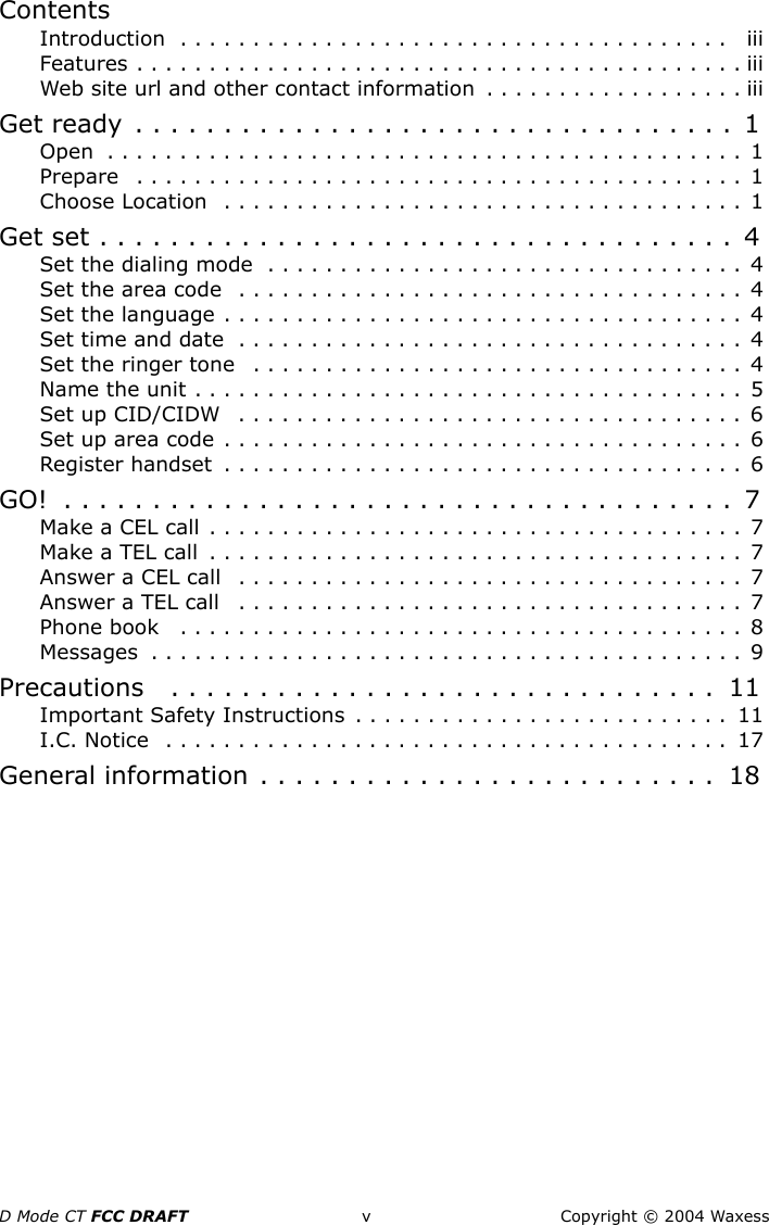 D Mode CT FCC DRAFT v Copyright © 2004 WaxessContentsIntroduction  . . . . . . . . . . . . . . . . . . . . . . . . . . . . . . . . . . . . . .   iiiFeatures . . . . . . . . . . . . . . . . . . . . . . . . . . . . . . . . . . . . . . . . . . iiiWeb site url and other contact information  . . . . . . . . . . . . . . . . . . iiiGet ready  . . . . . . . . . . . . . . . . . . . . . . . . . . . . . . . . . .  1Open  . . . . . . . . . . . . . . . . . . . . . . . . . . . . . . . . . . . . . . . . . . . . 1Prepare   . . . . . . . . . . . . . . . . . . . . . . . . . . . . . . . . . . . . . . . . . . 1Choose Location  . . . . . . . . . . . . . . . . . . . . . . . . . . . . . . . . . . . . 1Get set . . . . . . . . . . . . . . . . . . . . . . . . . . . . . . . . . . . .  4Set the dialing mode  . . . . . . . . . . . . . . . . . . . . . . . . . . . . . . . . . 4Set the area code  . . . . . . . . . . . . . . . . . . . . . . . . . . . . . . . . . . . 4Set the language . . . . . . . . . . . . . . . . . . . . . . . . . . . . . . . . . . . . 4Set time and date  . . . . . . . . . . . . . . . . . . . . . . . . . . . . . . . . . . . 4Set the ringer tone   . . . . . . . . . . . . . . . . . . . . . . . . . . . . . . . . . . 4Name the unit . . . . . . . . . . . . . . . . . . . . . . . . . . . . . . . . . . . . . . 5Set up CID/CIDW   . . . . . . . . . . . . . . . . . . . . . . . . . . . . . . . . . . . 6Set up area code . . . . . . . . . . . . . . . . . . . . . . . . . . . . . . . . . . . . 6Register handset  . . . . . . . . . . . . . . . . . . . . . . . . . . . . . . . . . . . . 6GO!  . . . . . . . . . . . . . . . . . . . . . . . . . . . . . . . . . . . . . .  7Make a CEL call . . . . . . . . . . . . . . . . . . . . . . . . . . . . . . . . . . . . . 7Make a TEL call  . . . . . . . . . . . . . . . . . . . . . . . . . . . . . . . . . . . . . 7Answer a CEL call   . . . . . . . . . . . . . . . . . . . . . . . . . . . . . . . . . . . 7Answer a TEL call   . . . . . . . . . . . . . . . . . . . . . . . . . . . . . . . . . . . 7Phone book   . . . . . . . . . . . . . . . . . . . . . . . . . . . . . . . . . . . . . . . 8Messages  . . . . . . . . . . . . . . . . . . . . . . . . . . . . . . . . . . . . . . . . . 9Precautions   . . . . . . . . . . . . . . . . . . . . . . . . . . . . . . .  11Important Safety Instructions  . . . . . . . . . . . . . . . . . . . . . . . . . .  11I.C. Notice  . . . . . . . . . . . . . . . . . . . . . . . . . . . . . . . . . . . . . . .  17General information . . . . . . . . . . . . . . . . . . . . . . . . . .  18
