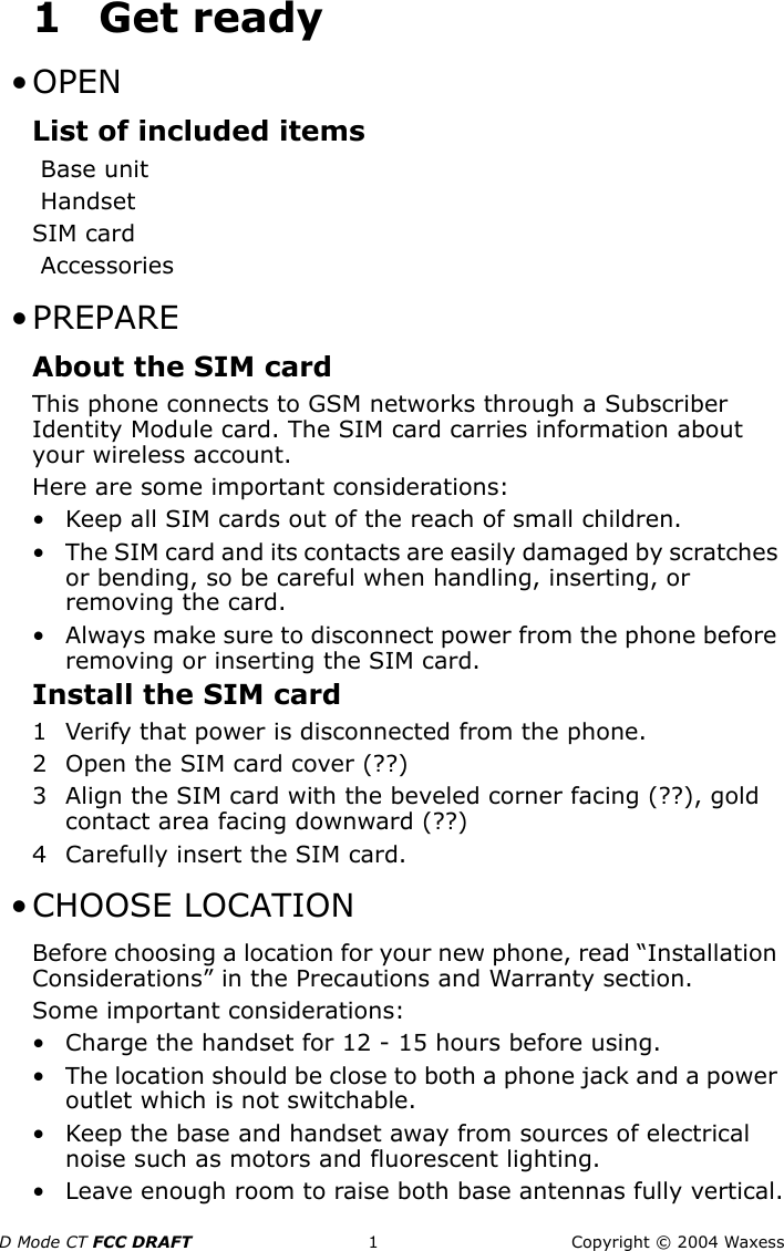 D Mode CT FCC DRAFT 1 Copyright © 2004 Waxess1Get ready •OPEN List of included itemsBase unitHandsetSIM cardAccessories • PREPAREAbout the SIM cardThis phone connects to GSM networks through a Subscriber Identity Module card. The SIM card carries information about your wireless account.Here are some important considerations:• Keep all SIM cards out of the reach of small children.• The SIM card and its contacts are easily damaged by scratches or bending, so be careful when handling, inserting, or removing the card.• Always make sure to disconnect power from the phone before removing or inserting the SIM card.Install the SIM card1 Verify that power is disconnected from the phone.2 Open the SIM card cover (??)3 Align the SIM card with the beveled corner facing (??), gold contact area facing downward (??)4 Carefully insert the SIM card. • CHOOSE LOCATIONBefore choosing a location for your new phone, read “Installation Considerations” in the Precautions and Warranty section.Some important considerations:• Charge the handset for 12 - 15 hours before using.• The location should be close to both a phone jack and a power outlet which is not switchable.• Keep the base and handset away from sources of electrical noise such as motors and fluorescent lighting.• Leave enough room to raise both base antennas fully vertical.