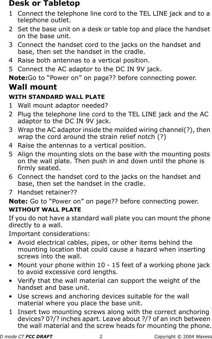 D mode CT FCC DRAFT 2 Copyright © 2004 WaxessDesk or Tabletop1 Connect the telephone line cord to the TEL LINE jack and to a telephone outlet.2 Set the base unit on a desk or table top and place the handset on the base unit.3 Connect the handset cord to the jacks on the handset and base, then set the handset in the cradle.4 Raise both antennas to a vertical position.5 Connect the AC adaptor to the DC IN 9V jack. Note:Go to “Power on” on page?? before connecting power.Wall mountWITH STANDARD WALL PLATE1 Wall mount adaptor needed?2 Plug the telephone line cord to the TEL LINE jack and the AC adaptor to the DC IN 9V jack.3 Wrap the AC adaptor inside the molded wiring channel(?), then wrap the cord around the strain relief notch (?)4 Raise the antennas to a vertical position.5 Align the mounting slots on the base with the mounting posts on the wall plate. Then push in and down until the phone is firmly seated.6 Connect the handset cord to the jacks on the handset and base, then set the handset in the cradle.7Handset retainer??Note: Go to “Power on” on page?? before connecting power.WITHOUT WALL PLATEIf you do not have a standard wall plate you can mount the phone directly to a wall. Important considerations:• Avoid electrical cables, pipes, or other items behind the mounting location that could cause a hazard when inserting screws into the wall.• Mount your phone within 10 - 15 feet of a working phone jack to avoid excessive cord lengths.• Verify that the wall material can support the weight of the handset and base unit.• Use screws and anchoring devices suitable for the wall material where you place the base unit.1 Insert two mounting screws along with the correct anchoring devices? 0?/? inches apart. Leave about ?/? of an inch between the wall material and the screw heads for mounting the phone.