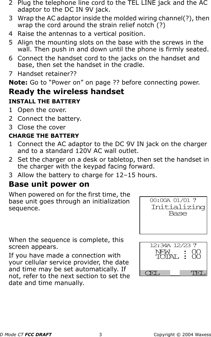 D Mode CT FCC DRAFT 3 Copyright © 2004 Waxess2 Plug the telephone line cord to the TEL LINE jack and the AC adaptor to the DC IN 9V jack.3 Wrap the AC adaptor inside the molded wiring channel(?), then wrap the cord around the strain relief notch (?)4 Raise the antennas to a vertical position.5 Align the mounting slots on the base with the screws in the wall. Then push in and down until the phone is firmly seated.6 Connect the handset cord to the jacks on the handset and base, then set the handset in the cradle.7Handset retainer??Note: Go to “Power on” on page ?? before connecting power.Ready the wireless handsetINSTALL THE BATTERY1Open the cover.2 Connect the battery.3 Close the coverCHARGE THE BATTERY1 Connect the AC adaptor to the DC 9V IN jack on the charger and to a standard 120V AC wall outlet.2 Set the charger on a desk or tabletop, then set the handset in the charger with the keypad facing forward.3 Allow the battery to charge for 12–15 hours.Base unit power onWhen powered on for the first time, the base unit goes through an initialization sequence.When the sequence is complete, this screen appears.If you have made a connection with your cellular service provider, the date and time may be set automatically. If not, refer to the next section to set the date and time manually.  00:00A 01/01 ?       Base               Initializing  12:34A 12/23 ?  TEL NEW : 00    TOTAL : 00 CEL  