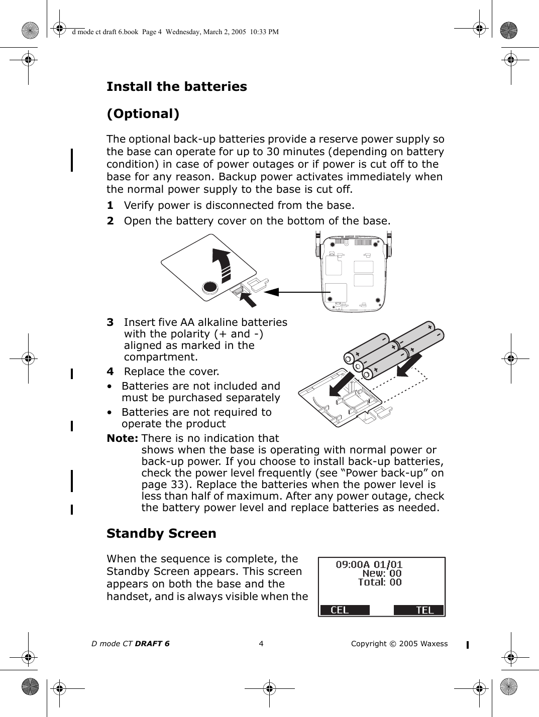 D mode CT DRAFT 6 4 Copyright © 2005 WaxessInstall the batteries (Optional)The optional back-up batteries provide a reserve power supply so the base can operate for up to 30 minutes (depending on battery condition) in case of power outages or if power is cut off to the base for any reason. Backup power activates immediately when the normal power supply to the base is cut off.1Verify power is disconnected from the base.2Open the battery cover on the bottom of the base.3Insert five AA alkaline batteries with the polarity (+ and -) aligned as marked in the compartment.4Replace the cover.• Batteries are not included and must be purchased separately• Batteries are not required to operate the productNote: There is no indication that shows when the base is operating with normal power or back-up power. If you choose to install back-up batteries, check the power level frequently (see “Power back-up” on page 33). Replace the batteries when the power level is less than half of maximum. After any power outage, check the battery power level and replace batteries as needed.Standby ScreenWhen the sequence is complete, the Standby Screen appears. This screen appears on both the base and the handset, and is always visible when the d mode ct draft 6.book  Page 4  Wednesday, March 2, 2005  10:33 PM