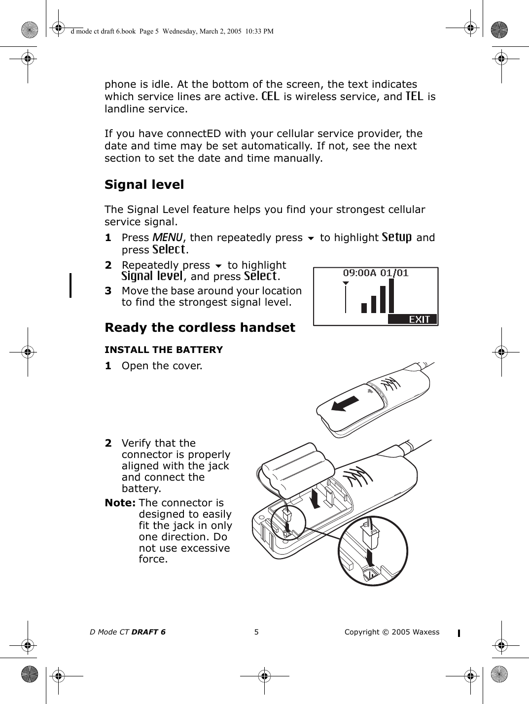 D Mode CT DRAFT 6 5 Copyright © 2005 Waxessphone is idle. At the bottom of the screen, the text indicates which service lines are active. CEL is wireless service, and TEL is landline service.If you have connectED with your cellular service provider, the date and time may be set automatically. If not, see the next section to set the date and time manually.Signal levelThe Signal Level feature helps you find your strongest cellular service signal.1Press MENU, then repeatedly press  to highlight Setup and press Select.2Repeatedly press  to highlight Signal level, and press Select.3Move the base around your location to find the strongest signal level. Ready the cordless handsetINSTALL THE BATTERY1Open the cover.2Verify that the connector is properly aligned with the jack and connect the battery.Note: The connector is designed to easily fit the jack in only one direction. Do not use excessive force. d mode ct draft 6.book  Page 5  Wednesday, March 2, 2005  10:33 PM