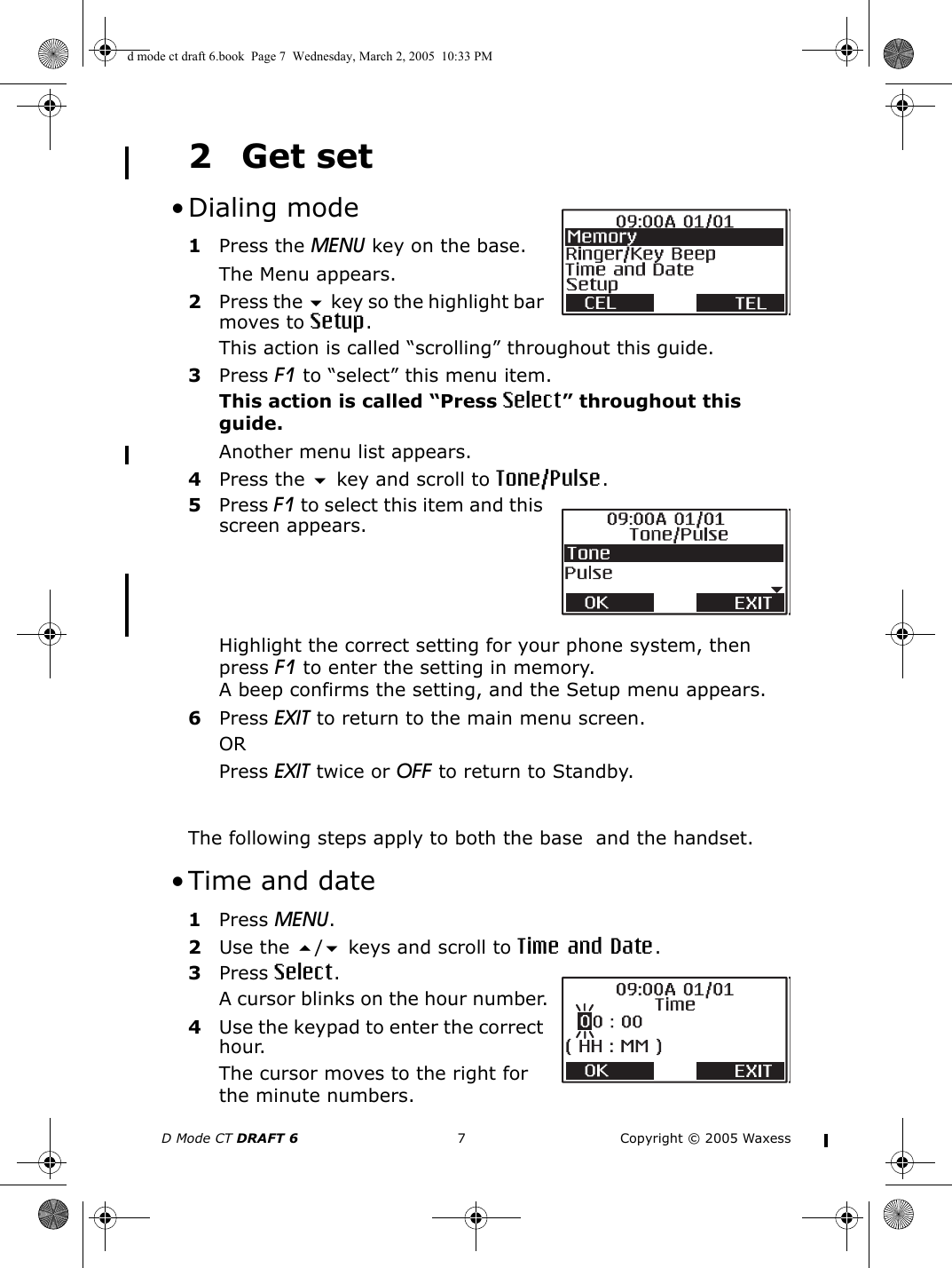 D Mode CT DRAFT 6 7 Copyright © 2005 Waxess2Get set • Dialing mode1Press the MENU key on the base.The Menu appears.2Press the  key so the highlight bar moves to Setup.This action is called “scrolling” throughout this guide.3Press F1 to “select” this menu item.This action is called “Press Select” throughout this guide.Another menu list appears.4Press the  key and scroll to Tone/Pulse.5Press F1 to select this item and this screen appears.Highlight the correct setting for your phone system, then press F1 to enter the setting in memory. A beep confirms the setting, and the Setup menu appears.6Press EXIT to return to the main menu screen.ORPress EXIT twice or OFF to return to Standby. The following steps apply to both the base  and the handset. • Time and date1Press MENU.2Use the / keys and scroll to Time and Date.3Press Select.A cursor blinks on the hour number.4Use the keypad to enter the correct hour.The cursor moves to the right for the minute numbers.d mode ct draft 6.book  Page 7  Wednesday, March 2, 2005  10:33 PM