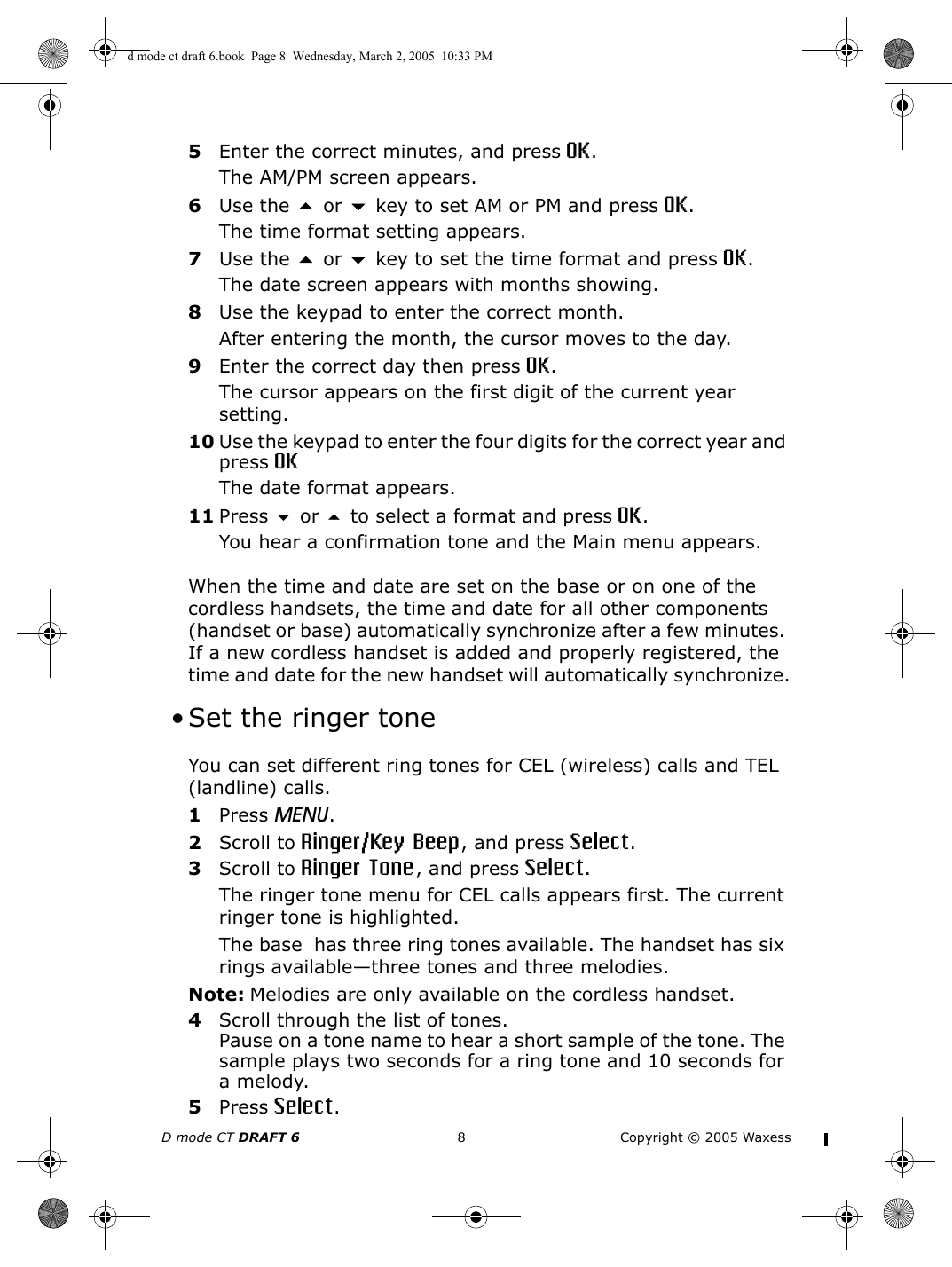 D mode CT DRAFT 6 8 Copyright © 2005 Waxess5Enter the correct minutes, and press OK.The AM/PM screen appears.6Use the  or  key to set AM or PM and press OK.The time format setting appears.7Use the  or  key to set the time format and press OK.The date screen appears with months showing.8Use the keypad to enter the correct month.After entering the month, the cursor moves to the day.9Enter the correct day then press OK.The cursor appears on the first digit of the current year setting.10 Use the keypad to enter the four digits for the correct year and press OKThe date format appears. 11 Press  or  to select a format and press OK.You hear a confirmation tone and the Main menu appears.When the time and date are set on the base or on one of the cordless handsets, the time and date for all other components (handset or base) automatically synchronize after a few minutes. If a new cordless handset is added and properly registered, the time and date for the new handset will automatically synchronize. • Set the ringer toneYou can set different ring tones for CEL (wireless) calls and TEL (landline) calls.1Press MENU. 2Scroll to Ringer/Key Beep, and press Select.3Scroll to Ringer Tone, and press Select.The ringer tone menu for CEL calls appears first. The current ringer tone is highlighted. The base  has three ring tones available. The handset has six rings available—three tones and three melodies. Note: Melodies are only available on the cordless handset.4Scroll through the list of tones.Pause on a tone name to hear a short sample of the tone. The sample plays two seconds for a ring tone and 10 seconds for a melody.5Press Select.d mode ct draft 6.book  Page 8  Wednesday, March 2, 2005  10:33 PM