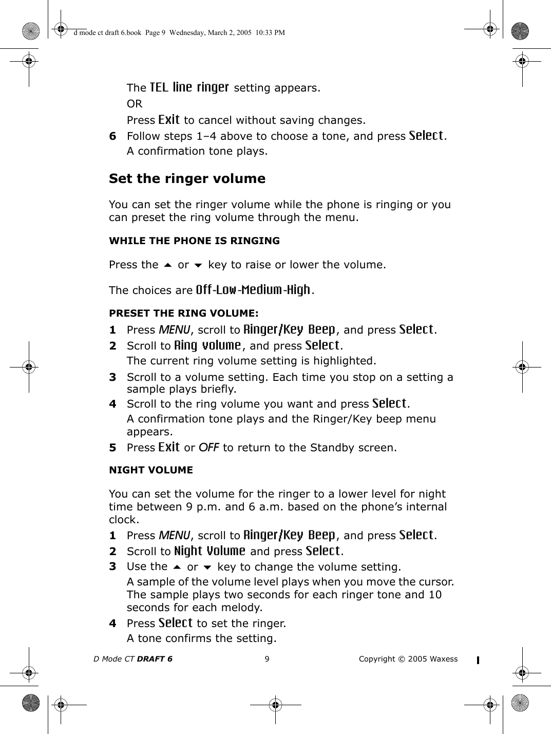 D Mode CT DRAFT 6 9 Copyright © 2005 WaxessThe TEL line ringer setting appears.ORPress Exit to cancel without saving changes.6Follow steps 1–4 above to choose a tone, and press Select.A confirmation tone plays.Set the ringer volumeYou can set the ringer volume while the phone is ringing or you can preset the ring volume through the menu.WHILE THE PHONE IS RINGINGPress the  or  key to raise or lower the volume.The choices are Off-Low-Medium-High.PRESET THE RING VOLUME:1Press MENU, scroll to Ringer/Key Beep, and press Select.2Scroll to Ring volume, and press Select.The current ring volume setting is highlighted.3Scroll to a volume setting. Each time you stop on a setting a sample plays briefly.4Scroll to the ring volume you want and press Select.A confirmation tone plays and the Ringer/Key beep menu appears.5Press Exit or OFF to return to the Standby screen.NIGHT VOLUMEYou can set the volume for the ringer to a lower level for night time between 9 p.m. and 6 a.m. based on the phone’s internal clock. 1Press MENU, scroll to Ringer/Key Beep, and press Select.2Scroll to Night Volume and press Select.3Use the  or  key to change the volume setting.A sample of the volume level plays when you move the cursor. The sample plays two seconds for each ringer tone and 10 seconds for each melody.4Press Select to set the ringer. A tone confirms the setting.d mode ct draft 6.book  Page 9  Wednesday, March 2, 2005  10:33 PM