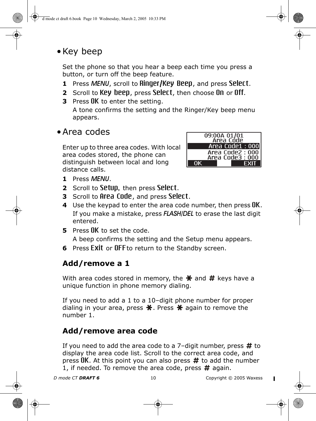 D mode CT DRAFT 6 10 Copyright © 2005 Waxess • Key beepSet the phone so that you hear a beep each time you press a button, or turn off the beep feature.1Press MENU, scroll to Ringer/Key Beep, and press Select.2Scroll to Key beep, press Select, then choose On or Off.3Press OK to enter the setting.A tone confirms the setting and the Ringer/Key beep menu appears. •Area codesEnter up to three area codes. With local area codes stored, the phone can distinguish between local and long distance calls.1Press MENU.2Scroll to Setup, then press Select.3Scroll to Area Code, and press Select.4Use the keypad to enter the area code number, then press OK.If you make a mistake, press FLASH/DEL to erase the last digit entered.5Press OK to set the code.A beep confirms the setting and the Setup menu appears.6Press Exit or OFFto return to the Standby screen.Add/remove a 1With area codes stored in memory, the   and   keys have a unique function in phone memory dialing.If you need to add a 1 to a 10–digit phone number for proper dialing in your area, press  . Press   again to remove the number 1.Add/remove area codeIf you need to add the area code to a 7–digit number, press   to display the area code list. Scroll to the correct area code, and press OK. At this point you can also press   to add the number 1, if needed. To remove the area code, press   again.d mode ct draft 6.book  Page 10  Wednesday, March 2, 2005  10:33 PM