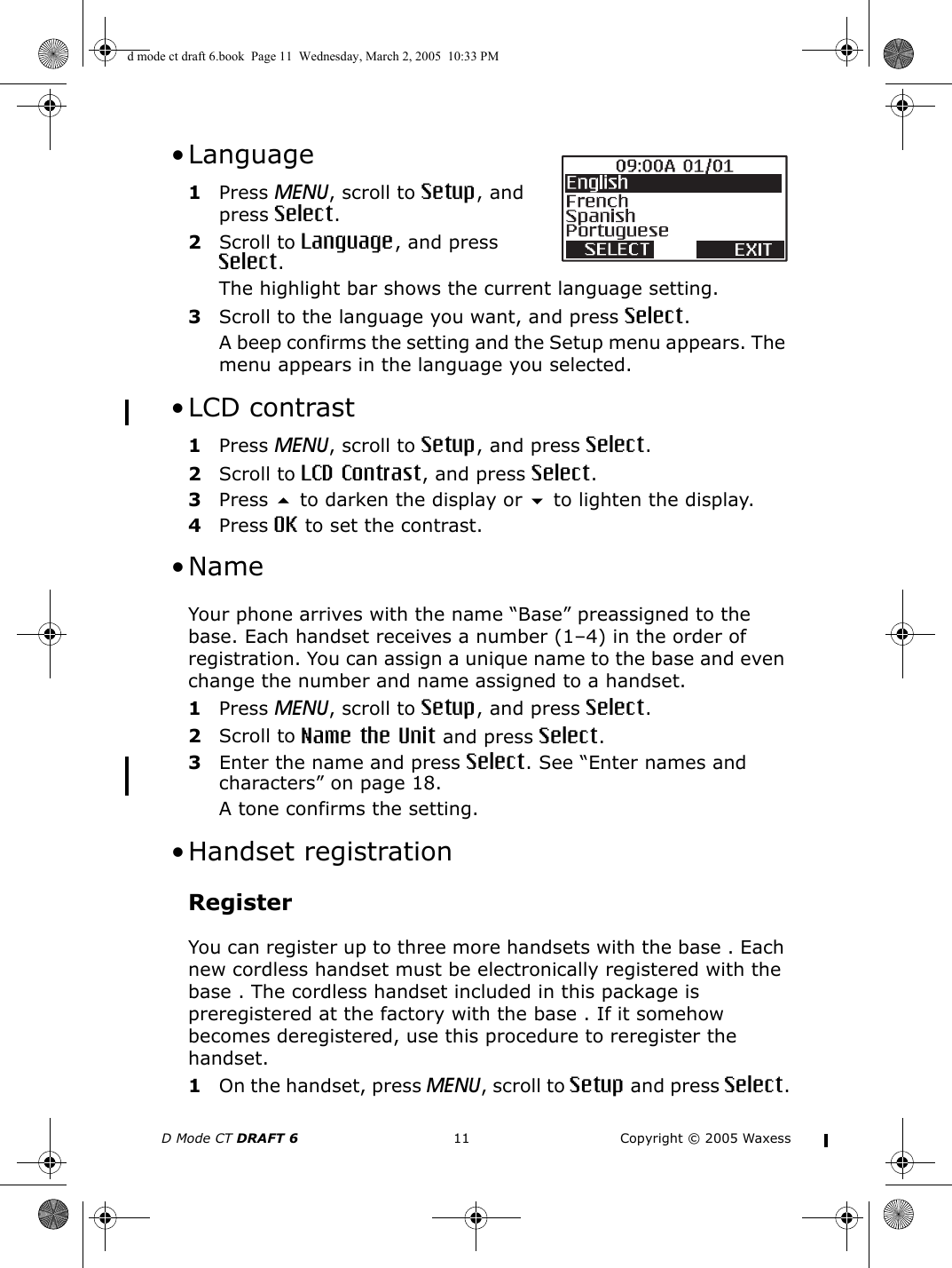 D Mode CT DRAFT 6 11 Copyright © 2005 Waxess • Language1Press MENU, scroll to Setup, and press Select.2Scroll to Language, and press Select.The highlight bar shows the current language setting.3Scroll to the language you want, and press Select.A beep confirms the setting and the Setup menu appears. The menu appears in the language you selected. • LCD contrast1Press MENU, scroll to Setup, and press Select.2Scroll to LCD Contrast, and press Select.3Press  to darken the display or  to lighten the display.4Press OK to set the contrast.  •Name Your phone arrives with the name “Base” preassigned to the base. Each handset receives a number (1–4) in the order of registration. You can assign a unique name to the base and even change the number and name assigned to a handset. 1Press MENU, scroll to Setup, and press Select.2Scroll to Name the Unit and press Select.3Enter the name and press Select. See “Enter names and characters” on page 18.A tone confirms the setting. •Handset registrationRegisterYou can register up to three more handsets with the base . Each new cordless handset must be electronically registered with the base . The cordless handset included in this package is preregistered at the factory with the base . If it somehow becomes deregistered, use this procedure to reregister the handset.1On the handset, press MENU, scroll to Setup and press Select.d mode ct draft 6.book  Page 11  Wednesday, March 2, 2005  10:33 PM
