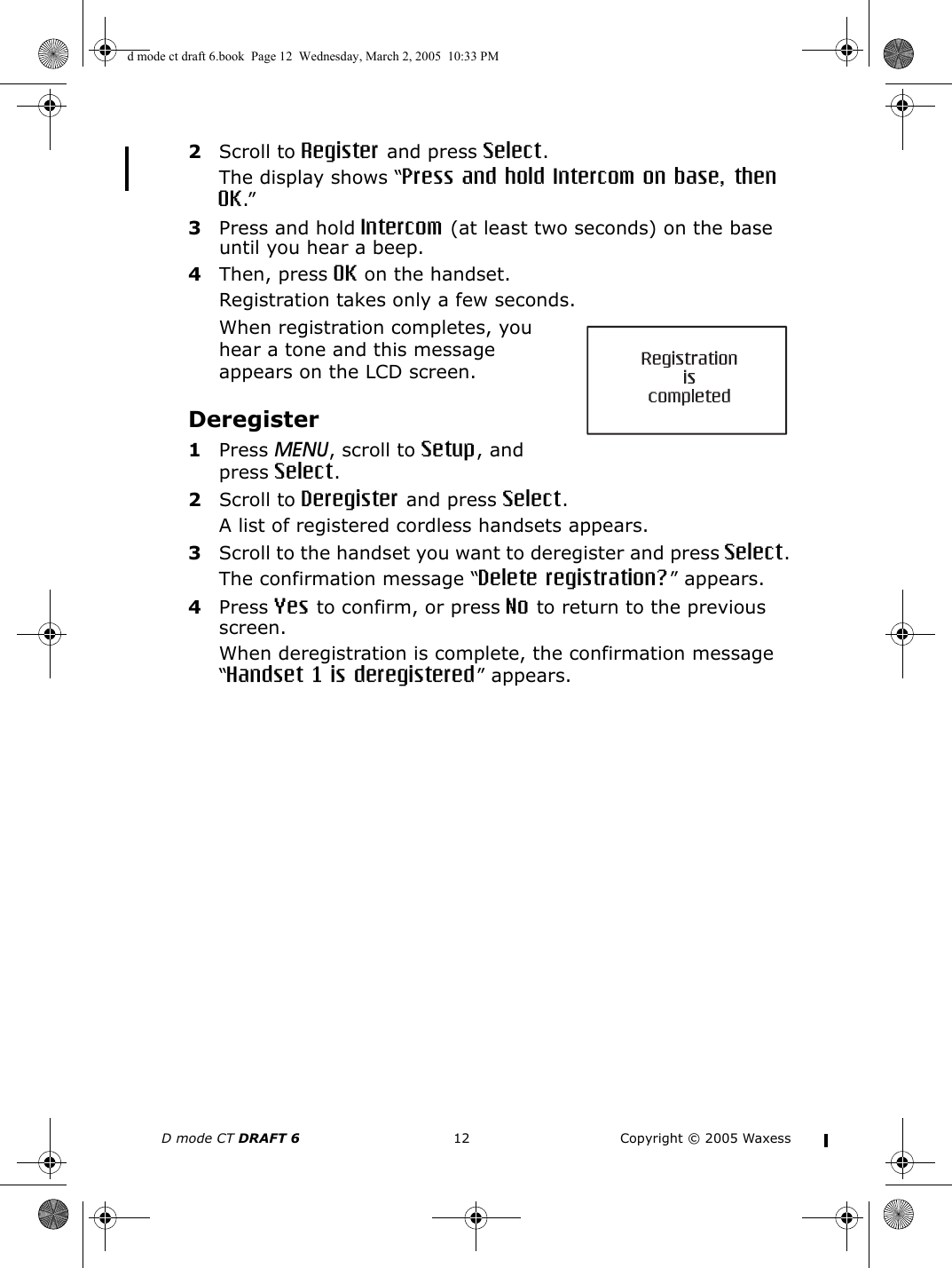 D mode CT DRAFT 6 12 Copyright © 2005 Waxess2Scroll to Register and press Select.The display shows “Press and hold Intercom on base, then OK.”3Press and hold Intercom (at least two seconds) on the base until you hear a beep.4Then, press OK on the handset.Registration takes only a few seconds.When registration completes, you hear a tone and this message appears on the LCD screen.Deregister1Press MENU, scroll to Setup, and press Select.2Scroll to Deregister and press Select.A list of registered cordless handsets appears.3Scroll to the handset you want to deregister and press Select.The confirmation message “Delete registration?” appears.4Press Yes to confirm, or press No to return to the previous screen.When deregistration is complete, the confirmation message “Handset 1 is deregistered” appears. d mode ct draft 6.book  Page 12  Wednesday, March 2, 2005  10:33 PM