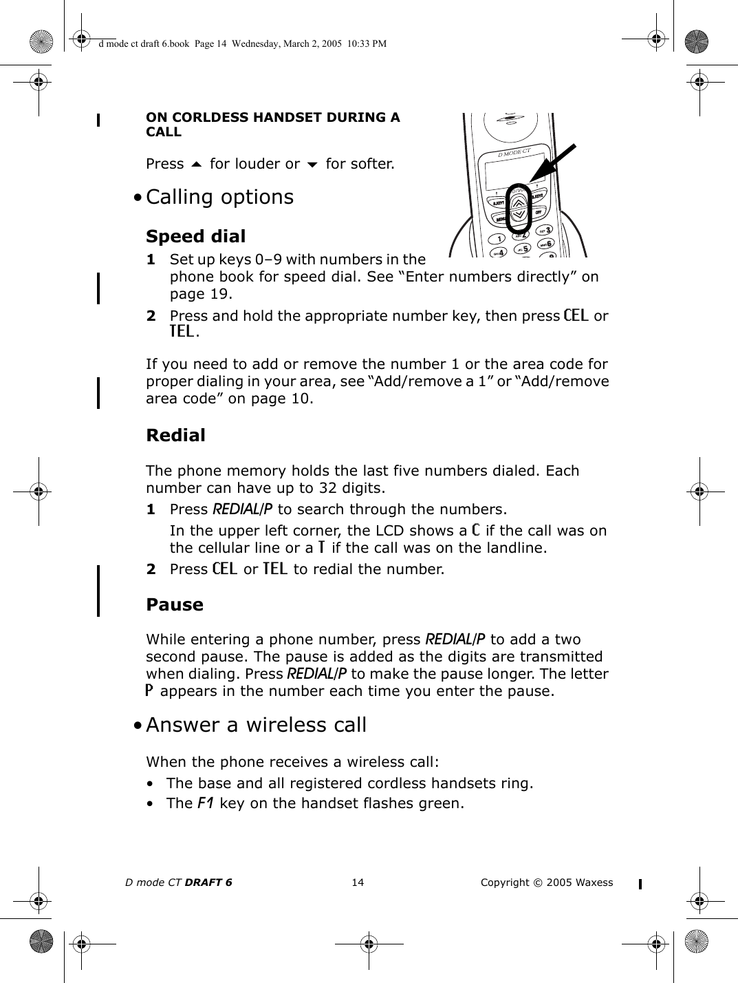 D mode CT DRAFT 6 14 Copyright © 2005 WaxessON CORLDESS HANDSET DURING A CALLPress  for louder or  for softer.  • Calling optionsSpeed dial1Set up keys 0–9 with numbers in the phone book for speed dial. See “Enter numbers directly” on page 19.2Press and hold the appropriate number key, then press CEL or TEL. If you need to add or remove the number 1 or the area code for proper dialing in your area, see “Add/remove a 1” or “Add/remove area code” on page 10.RedialThe phone memory holds the last five numbers dialed. Each number can have up to 32 digits.1Press REDIAL/P to search through the numbers.In the upper left corner, the LCD shows a C if the call was on the cellular line or a T if the call was on the landline. 2Press CEL or TEL to redial the number.PauseWhile entering a phone number, press REDIAL/P to add a two second pause. The pause is added as the digits are transmitted when dialing. Press REDIAL/P to make the pause longer. The letter P appears in the number each time you enter the pause. • Answer a wireless callWhen the phone receives a wireless call:• The base and all registered cordless handsets ring.•The F1 key on the handset flashes green.d mode ct draft 6.book  Page 14  Wednesday, March 2, 2005  10:33 PM