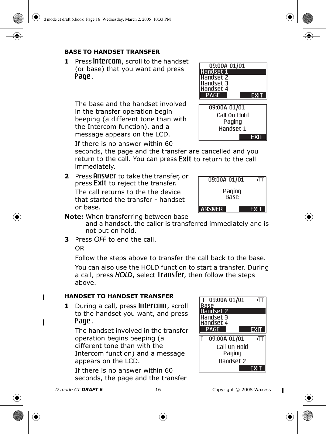 D mode CT DRAFT 6 16 Copyright © 2005 WaxessBASE TO HANDSET TRANSFER1Press Intercom, scroll to the handset (or base) that you want and press Page. The base and the handset involved in the transfer operation begin beeping (a different tone than with the Intercom function), and a message appears on the LCD.If there is no answer within 60 seconds, the page and the transfer are cancelled and you return to the call. You can press Exit to return to the call immediately.2Press Answer to take the transfer, or press Exit to reject the transfer. The call returns to the the device that started the transfer - handset or base.Note: When transferring between base and a handset, the caller is transferred immediately and is not put on hold.3Press OFF to end the call.ORFollow the steps above to transfer the call back to the base.You can also use the HOLD function to start a transfer. During a call, press HOLD, select Transfer, then follow the steps above.HANDSET TO HANDSET TRANSFER1During a call, press Intercom, scroll to the handset you want, and press Page. The handset involved in the transfer operation begins beeping (a different tone than with the Intercom function) and a message appears on the LCD.If there is no answer within 60 seconds, the page and the transfer d mode ct draft 6.book  Page 16  Wednesday, March 2, 2005  10:33 PM
