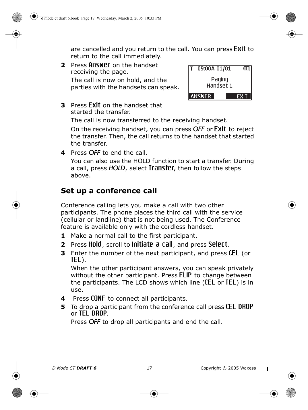 D Mode CT DRAFT 6 17 Copyright © 2005 Waxessare cancelled and you return to the call. You can press Exit to return to the call immediately.2Press Answer on the handset receiving the page.The call is now on hold, and the parties with the handsets can speak.3Press Exit on the handset that started the transfer.The call is now transferred to the receiving handset.On the receiving handset, you can press OFF or Exit to reject the transfer. Then, the call returns to the handset that started the transfer.4Press OFF to end the call.You can also use the HOLD function to start a transfer. During a call, press HOLD, select Transfer, then follow the steps above.Set up a conference callConference calling lets you make a call with two other participants. The phone places the third call with the service (cellular or landline) that is not being used. The Conference feature is available only with the cordless handset.1Make a normal call to the first participant.2Press Hold, scroll to Initiate a call, and press Select.3Enter the number of the next participant, and press CEL (or TEL).When the other participant answers, you can speak privately without the other participant. Press FLIP to change between the participants. The LCD shows which line (CEL or TEL) is in use.4 Press CONF to connect all participants.5To drop a participant from the conference call press CEL DROP or TEL DROP.Press OFF to drop all participants and end the call. d mode ct draft 6.book  Page 17  Wednesday, March 2, 2005  10:33 PM