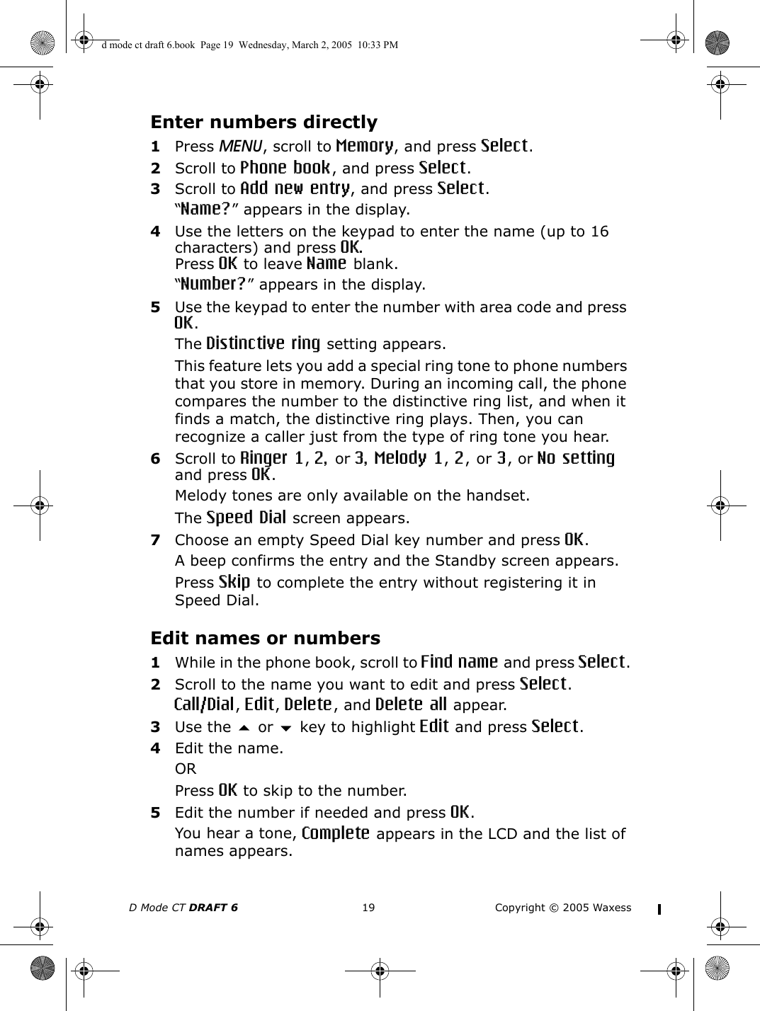 D Mode CT DRAFT 6 19 Copyright © 2005 WaxessEnter numbers directly1Press MENU, scroll to Memory, and press Select.2Scroll to Phone book, and press Select.3Scroll to Add new entry, and press Select.“Name?” appears in the display.4Use the letters on the keypad to enter the name (up to 16 characters) and press OK.Press OK to leave Name blank.“Number?” appears in the display.5Use the keypad to enter the number with area code and press OK.The Distinctive ring setting appears.This feature lets you add a special ring tone to phone numbers that you store in memory. During an incoming call, the phone compares the number to the distinctive ring list, and when it finds a match, the distinctive ring plays. Then, you can recognize a caller just from the type of ring tone you hear. 6Scroll to Ringer 1, 2, or 3, Melody 1, 2, or 3, or No setting and press OK.Melody tones are only available on the handset.The Speed Dial screen appears.7Choose an empty Speed Dial key number and press OK.A beep confirms the entry and the Standby screen appears. Press Skip to complete the entry without registering it in Speed Dial.Edit names or numbers1While in the phone book, scroll to Find name and press Select.2Scroll to the name you want to edit and press Select.Call/Dial, Edit, Delete, and Delete all appear.3Use the  or  key to highlight Edit and press Select.4Edit the name.ORPress OK to skip to the number.5Edit the number if needed and press OK.You hear a tone, Complete appears in the LCD and the list of names appears. d mode ct draft 6.book  Page 19  Wednesday, March 2, 2005  10:33 PM