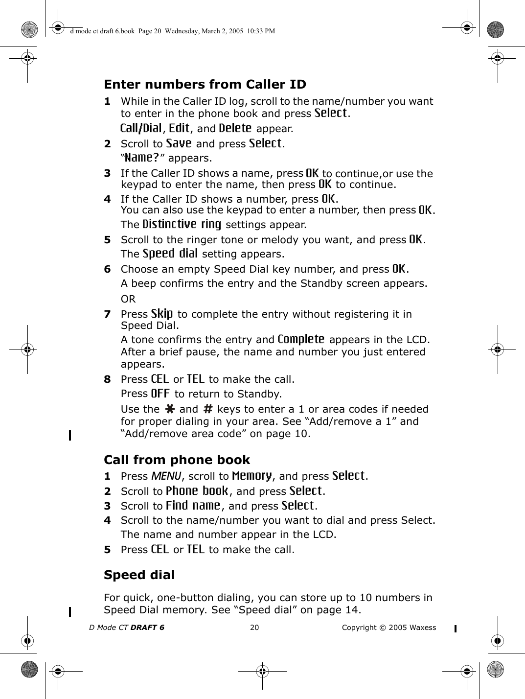 D Mode CT DRAFT 6 20 Copyright © 2005 WaxessEnter numbers from Caller ID1While in the Caller ID log, scroll to the name/number you want to enter in the phone book and press Select.Call/Dial, Edit, and Delete appear.2Scroll to Save and press Select.“Name?” appears.3If the Caller ID shows a name, press OK to continue,or use the keypad to enter the name, then press OK to continue.4If the Caller ID shows a number, press OK.You can also use the keypad to enter a number, then press OK.The Distinctive ring settings appear.5Scroll to the ringer tone or melody you want, and press OK.The Speed dial setting appears.6Choose an empty Speed Dial key number, and press OK.A beep confirms the entry and the Standby screen appears. OR7Press Skip to complete the entry without registering it in Speed Dial.A tone confirms the entry and Complete appears in the LCD. After a brief pause, the name and number you just entered appears. 8Press CEL or TEL to make the call.Press OFF to return to Standby.Use the   and   keys to enter a 1 or area codes if needed for proper dialing in your area. See “Add/remove a 1” and “Add/remove area code” on page 10.Call from phone book1Press MENU, scroll to Memory, and press Select.2Scroll to Phone book, and press Select.3Scroll to Find name, and press Select.4Scroll to the name/number you want to dial and press Select.The name and number appear in the LCD.5Press CEL or TEL to make the call.Speed dialFor quick, one-button dialing, you can store up to 10 numbers in Speed Dial memory. See “Speed dial” on page 14.d mode ct draft 6.book  Page 20  Wednesday, March 2, 2005  10:33 PM
