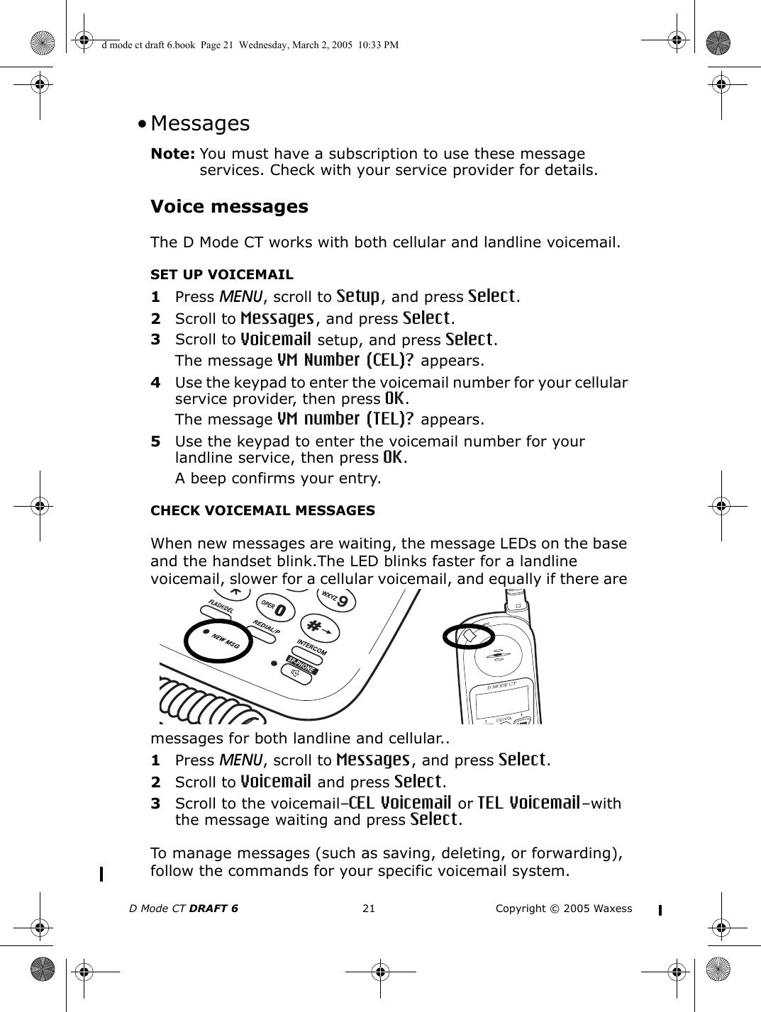 D Mode CT DRAFT 6 21 Copyright © 2005 Waxess •MessagesNote: You must have a subscription to use these message services. Check with your service provider for details.Voice messagesThe D Mode CT works with both cellular and landline voicemail. SET UP VOICEMAIL1Press MENU, scroll to Setup, and press Select.2Scroll to Messages, and press Select.3Scroll to Voicemail setup, and press Select.The message VM Number (CEL)? appears.4Use the keypad to enter the voicemail number for your cellular service provider, then press OK.The message VM number (TEL)? appears.5Use the keypad to enter the voicemail number for your landline service, then press OK.A beep confirms your entry.CHECK VOICEMAIL MESSAGESWhen new messages are waiting, the message LEDs on the base and the handset blink.The LED blinks faster for a landline voicemail, slower for a cellular voicemail, and equally if there are messages for both landline and cellular..1Press MENU, scroll to Messages, and press Select.2Scroll to Voicemail and press Select.3Scroll to the voicemail–CEL Voicemail or TEL Voicemail–with the message waiting and press Select.To manage messages (such as saving, deleting, or forwarding), follow the commands for your specific voicemail system.d mode ct draft 6.book  Page 21  Wednesday, March 2, 2005  10:33 PM