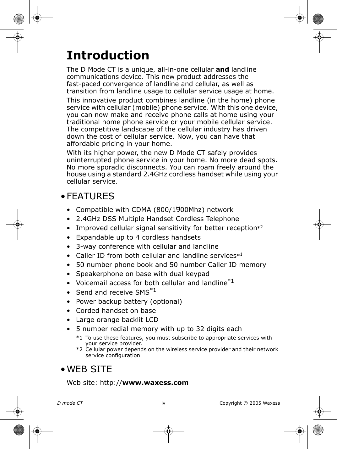 D mode CT   iv Copyright © 2005 WaxessIntroductionThe D Mode CT is a unique, all-in-one cellular and landline communications device. This new product addresses the fast-paced convergence of landline and cellular, as well as transition from landline usage to cellular service usage at home.This innovative product combines landline (in the home) phone service with cellular (mobile) phone service. With this one device, you can now make and receive phone calls at home using your traditional home phone service or your mobile cellular service. The competitive landscape of the cellular industry has driven down the cost of cellular service. Now, you can have that affordable pricing in your home.With its higher power, the new D Mode CT safely provides uninterrupted phone service in your home. No more dead spots. No more sporadic disconnects. You can roam freely around the house using a standard 2.4GHz cordless handset while using your cellular service. • FEATURES• Compatible with CDMA (800/1900Mhz) network*1• 2.4GHz DSS Multiple Handset Cordless Telephone • Improved cellular signal sensitivity for better reception• Expandable up to 4 cordless handsets• 3-way conference with cellular and landline • Caller ID from both cellular and landline services*1• 50 number phone book and 50 number Caller ID memory • Speakerphone on base with dual keypad • Voicemail access for both cellular and landline*1• Send and receive SMS*1 • Power backup battery (optional) • Corded handset on base• Large orange backlit LCD• 5 number redial memory with up to 32 digits each*1 To use these features, you must subscribe to appropriate services with your service provider.*2 Cellular power depends on the wireless service provider and their network service configuration. •WEB SITE Web site: http://www.waxess.com*2