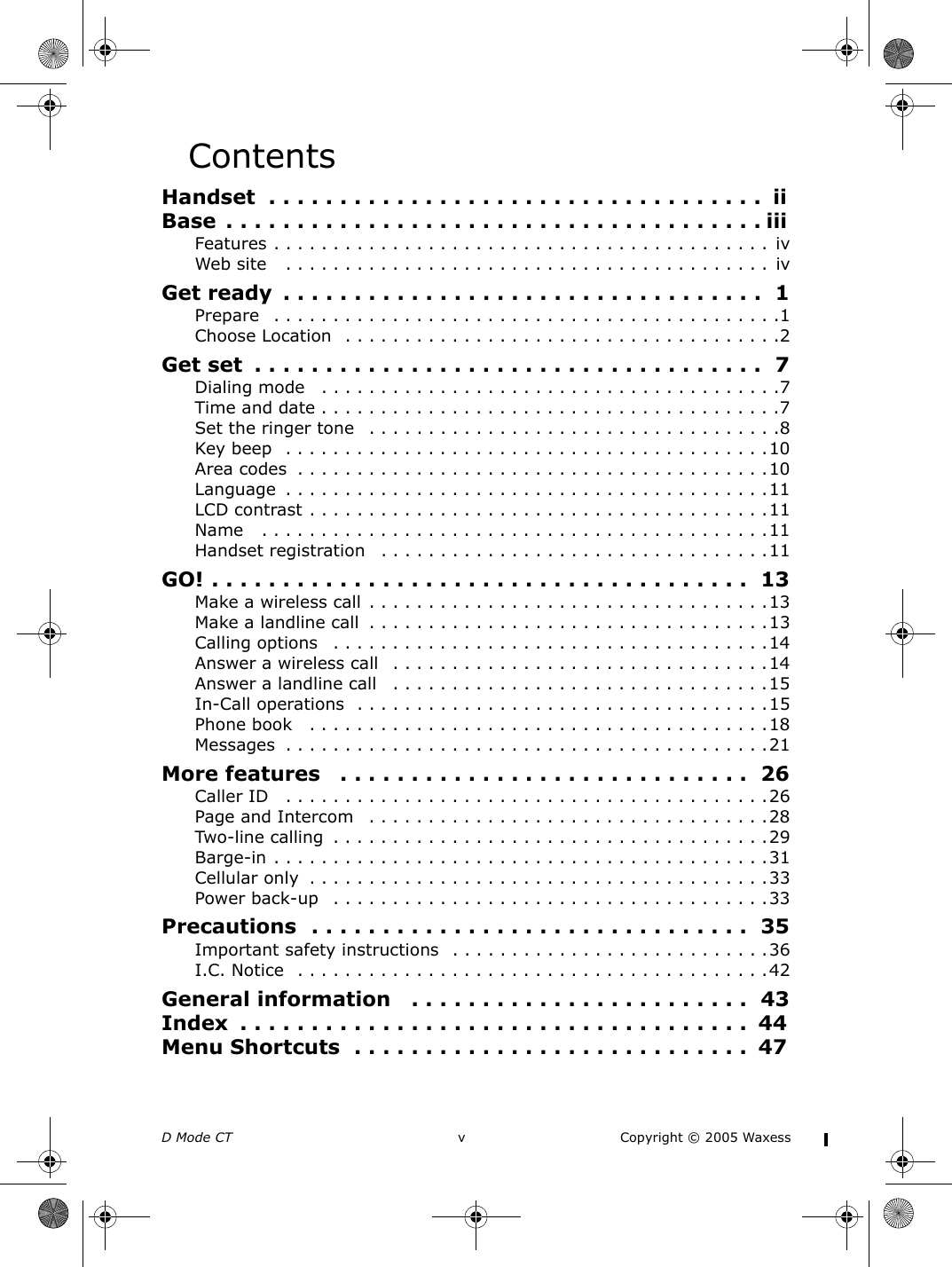 D Mode CT  v Copyright © 2005 WaxessContentsHandset  . . . . . . . . . . . . . . . . . . . . . . . . . . . . . . . . . . .  iiBase  . . . . . . . . . . . . . . . . . . . . . . . . . . . . . . . . . . . . . . iiiFeatures . . . . . . . . . . . . . . . . . . . . . . . . . . . . . . . . . . . . . . . . . . ivWeb site   . . . . . . . . . . . . . . . . . . . . . . . . . . . . . . . . . . . . . . . . .  ivGet ready  . . . . . . . . . . . . . . . . . . . . . . . . . . . . . . . . . .  1Prepare   . . . . . . . . . . . . . . . . . . . . . . . . . . . . . . . . . . . . . . . . . . .1Choose Location  . . . . . . . . . . . . . . . . . . . . . . . . . . . . . . . . . . . . .2Get set  . . . . . . . . . . . . . . . . . . . . . . . . . . . . . . . . . . . .  7Dialing mode   . . . . . . . . . . . . . . . . . . . . . . . . . . . . . . . . . . . . . . .7Time and date . . . . . . . . . . . . . . . . . . . . . . . . . . . . . . . . . . . . . . .7Set the ringer tone   . . . . . . . . . . . . . . . . . . . . . . . . . . . . . . . . . . .8Key beep  . . . . . . . . . . . . . . . . . . . . . . . . . . . . . . . . . . . . . . . . .10Area codes  . . . . . . . . . . . . . . . . . . . . . . . . . . . . . . . . . . . . . . . .10Language  . . . . . . . . . . . . . . . . . . . . . . . . . . . . . . . . . . . . . . . . .11LCD contrast . . . . . . . . . . . . . . . . . . . . . . . . . . . . . . . . . . . . . . .11Name   . . . . . . . . . . . . . . . . . . . . . . . . . . . . . . . . . . . . . . . . . . .11Handset registration   . . . . . . . . . . . . . . . . . . . . . . . . . . . . . . . . .11GO! . . . . . . . . . . . . . . . . . . . . . . . . . . . . . . . . . . . . . .  13Make a wireless call . . . . . . . . . . . . . . . . . . . . . . . . . . . . . . . . . .13Make a landline call  . . . . . . . . . . . . . . . . . . . . . . . . . . . . . . . . . .13Calling options   . . . . . . . . . . . . . . . . . . . . . . . . . . . . . . . . . . . . .14Answer a wireless call   . . . . . . . . . . . . . . . . . . . . . . . . . . . . . . . .14Answer a landline call   . . . . . . . . . . . . . . . . . . . . . . . . . . . . . . . .15In-Call operations  . . . . . . . . . . . . . . . . . . . . . . . . . . . . . . . . . . .15Phone book   . . . . . . . . . . . . . . . . . . . . . . . . . . . . . . . . . . . . . . .18Messages  . . . . . . . . . . . . . . . . . . . . . . . . . . . . . . . . . . . . . . . . .21More features   . . . . . . . . . . . . . . . . . . . . . . . . . . . . .  26Caller ID   . . . . . . . . . . . . . . . . . . . . . . . . . . . . . . . . . . . . . . . . .26Page and Intercom   . . . . . . . . . . . . . . . . . . . . . . . . . . . . . . . . . .28Two-line calling  . . . . . . . . . . . . . . . . . . . . . . . . . . . . . . . . . . . . .29Barge-in . . . . . . . . . . . . . . . . . . . . . . . . . . . . . . . . . . . . . . . . . .31Cellular only  . . . . . . . . . . . . . . . . . . . . . . . . . . . . . . . . . . . . . . .33Power back-up   . . . . . . . . . . . . . . . . . . . . . . . . . . . . . . . . . . . . .33Precautions  . . . . . . . . . . . . . . . . . . . . . . . . . . . . . . .  35Important safety instructions  . . . . . . . . . . . . . . . . . . . . . . . . . . .36I.C. Notice  . . . . . . . . . . . . . . . . . . . . . . . . . . . . . . . . . . . . . . . .42General information   . . . . . . . . . . . . . . . . . . . . . . . .  43Index  . . . . . . . . . . . . . . . . . . . . . . . . . . . . . . . . . . . .  44Menu Shortcuts  . . . . . . . . . . . . . . . . . . . . . . . . . . . .  47