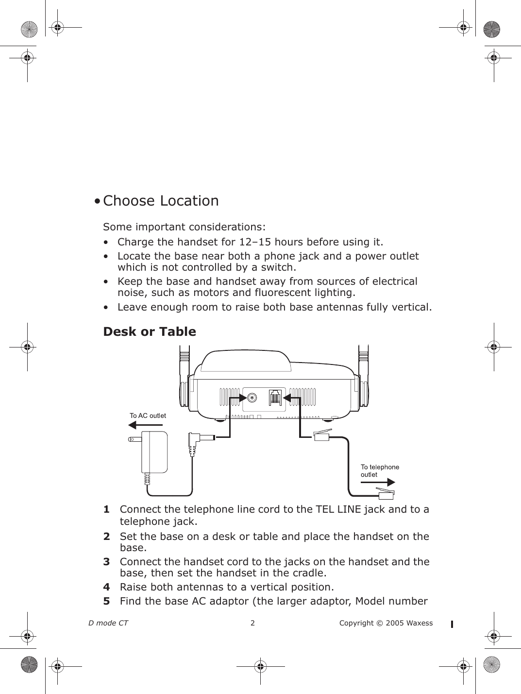 D mode CT  2 Copyright © 2005 Waxess • Choose LocationSome important considerations:• Charge the handset for 12–15 hours before using it.• Locate the base near both a phone jack and a power outlet which is not controlled by a switch.• Keep the base and handset away from sources of electrical noise, such as motors and fluorescent lighting.• Leave enough room to raise both base antennas fully vertical.Desk or Table1Connect the telephone line cord to the TEL LINE jack and to a telephone jack.2Set the base on a desk or table and place the handset on the base.3Connect the handset cord to the jacks on the handset and the base, then set the handset in the cradle.4Raise both antennas to a vertical position.5Find the base AC adaptor (the larger adaptor, Model number 